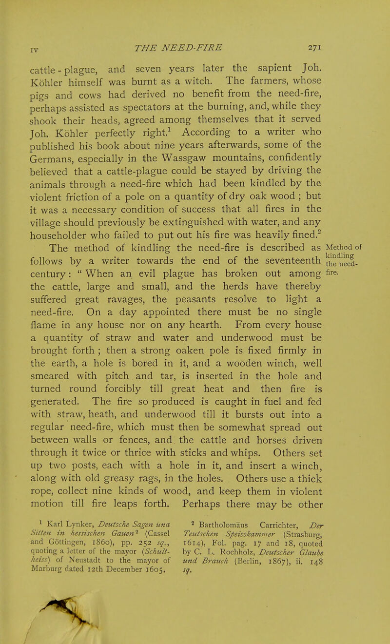 cattle - plague, and seven years later the sapient Joh. Kohler himself was burnt as a witch. The farmers, whose pigs and cows had derived no benefit from the need-fire, perhaps assisted as spectators at the burning, and, while they shook their heads, agreed among themselves that it served Joh. Kohler perfectly right.^ According to a writer who published his book about nine years afterwards, some of the Germans, especially in the Wassgaw mountains, confidently believed that a cattle-plague could be stayed by driving the animals through a need-fire which had been kindled by the violent friction of a pole on a quantity of dry oak wood ; but it was a necessary condition of success that all fires in the village should previously be extinguished with water, and any householder who failed to put out his fire was heavily fined.^ The method of kindling the need-fire is described as Method of follows by a writer towards the end of the seventeenth Ihe'need- century:  When an evil plague has broken out among fi^. the cattle, large and small, and the herds have thereby suffered great ravages, the peasants resolve to light a need-fire. On a day appointed there must be no single flame in any house nor on any hearth. From every house a quantity of straw and water and underwood must be brought forth ; then a strong oaken pole is fixed firmly in the earth, a hole is bored in it, and a wooden winch, well smeared with pitch and tar, is inserted in the hole and turned round forcibly till great heat and then fire is generated. The fire so produced is caught in fuel and fed with straw, heath, and underwood till it bursts out into a regular need-fire, which must then be somewhat spread out between walls or fences, and the cattle and horses driven through it twice or thrice with sticks and whips. Others set up two posts, each with a hole in it, and insert a winch, along with old greasy rags, in the holes. Others use a thick rope, collect nine kinds of wood, and keep them in violent motion till fire leaps forth. Perhaps there may be other 1 Karl Lynker, Deutsche Sagen iina 2 Bartholomaus Carrichter, Der Silten in hessischen Gauen^ (Cassel Teutschen Speisskamvier (Strasburg, and Gottingen, i860), pp. 252 sq., 1614), Fol. pag. 17 and 18, quoted quoting a letter of the mayor {Schult- by C. L. Rochholz, Deutscher Glaube heiss) of Neustadt to the mayor of und Branch (Berlin, 1867), ii. 148 Marburg dated 12th December 1605. sq.