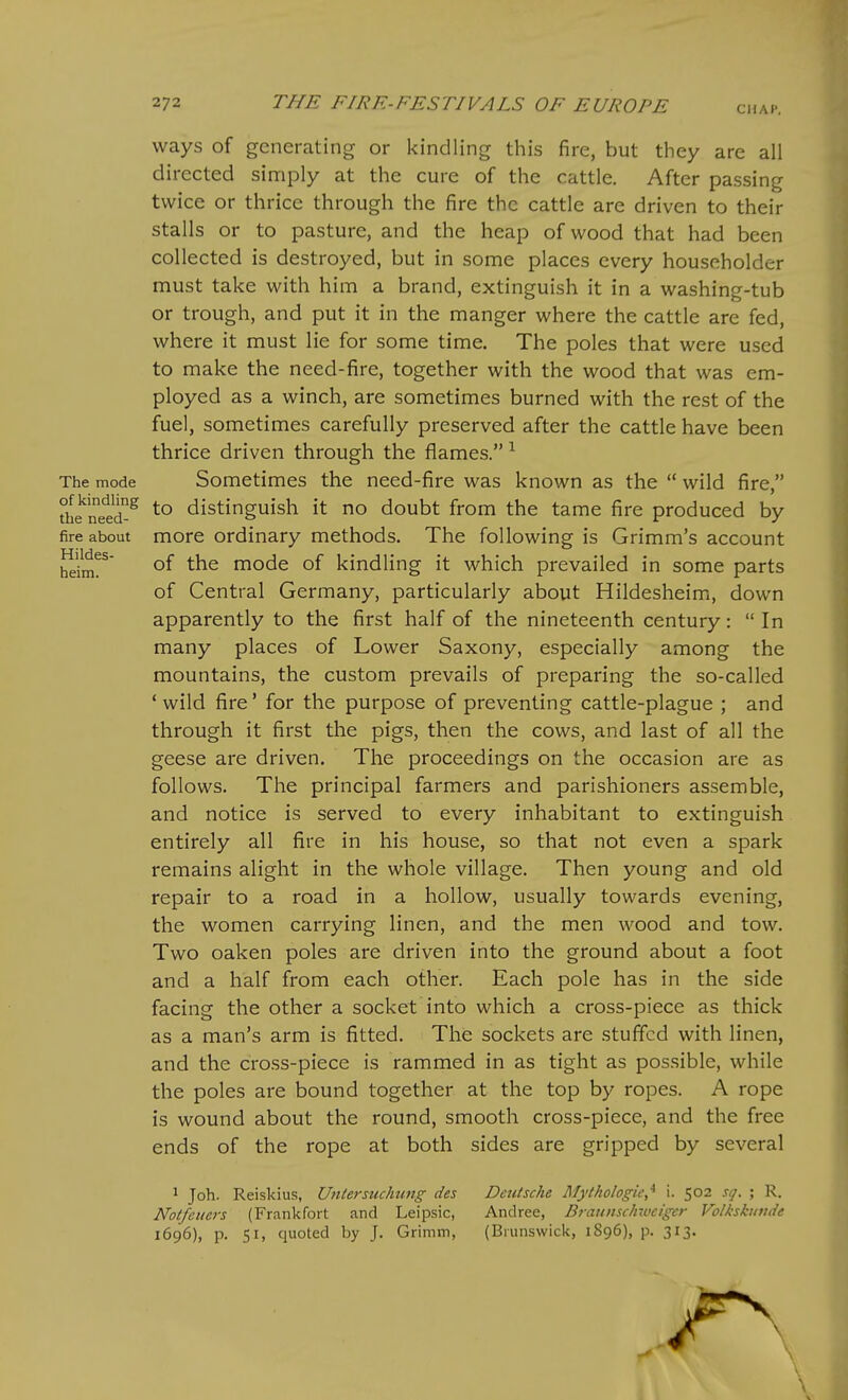 ways of generating or kindling this fire, but they are all directed simply at the cure of the cattle. After passing twice or thrice through the fire the cattle are driven to their stalls or to pasture, and the heap of wood that had been collected is destroyed, but in some places every householder must take with him a brand, extinguish it in a washing-tub or trough, and put it in the manger where the cattle are fed, where it must lie for some time. The poles that were used to make the need-fire, together with the wood that was em- ployed as a winch, are sometimes burned with the rest of the fuel, sometimes carefully preserved after the cattle have been thrice driven through the flames. ^ The mode Sometimes the need-fire was known as the  wild fire, the^'netd'^^ to distinguish it no doubt from the tame fire produced by fire about morc Ordinary methods. The following is Grimm's account heim!^' mode of kindling it which prevailed in some parts of Central Germany, particularly about Hildesheim, down apparently to the first half of the nineteenth century:  In many places of Lower Saxony, especially among the mountains, the custom prevails of preparing the so-called * wild fire' for the purpose of preventing cattle-plague ; and through it first the pigs, then the cows, and last of all the geese are driven. The proceedings on the occasion are as follows. The principal farmers and parishioners assemble, and notice is served to every inhabitant to extinguish entirely all fire in his house, so that not even a spark remains alight in the whole village. Then young and old repair to a road in a hollow, usually towards evening, the women carrying linen, and the men wood and tow. Two oaken poles are driven into the ground about a foot and a half from each other. Each pole has in the side facing the other a socket into which a cross-piece as thick as a man's arm is fitted. The sockets are stuffed with linen, and the cross-piece is rammed in as tight as possible, while the poles are bound together at the top by ropes. A rope is wound about the round, smooth cross-piece, and the free ends of the rope at both sides are gripped by several 1 Joh. Reiskius, Untermckung des Deutsche Mythologic,* i. 502 si/. ; R. Notfcuers (Frankfort and Leipsic, Andrea, Bfaunschwcigcr Volkskuvde 1696), p. 51, quoted by J. Grimm, (Brunswick, 1896), p. 313.