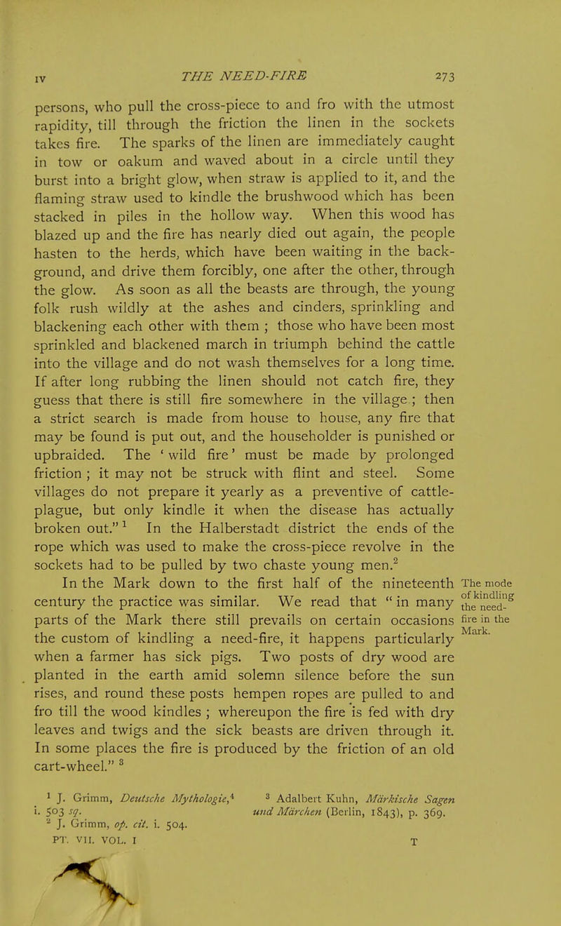 persons, who pull the cross-piece to and fro with the utmost rapidity, till through the friction the linen in the sockets takes fire. The sparks of the linen are immediately caught in tow or oakum and waved about in a circle until they burst into a bright glow, when straw is applied to it, and the flaming straw used to kindle the brushwood which has been stacked in piles in the hollow way. When this wood has blazed up and the fire has nearly died out again, the people hasten to the herds, which have been waiting in the back- ground, and drive them forcibly, one after the other, through the glow. As soon as all the beasts are through, the young folk rush wildly at the ashes and cinders, sprinkling and blackening each other with them ; those who have been most sprinkled and blackened march in triumph behind the cattle into the village and do not wash themselves for a long time. If after long rubbing the linen should not catch fire, they guess that there is still fire somewhere in the village ; then a strict search is made from house to house, any fire that may be found is put out, and the householder is punished or upbraided. The ' wild fire' must be made by prolonged friction ; it may not be struck with flint and steel. Some villages do not prepare it yearly as a preventive of cattle- plague, but only kindle it when the disease has actually broken out. ^ In the Halberstadt district the ends of the rope which was used to make the cross-piece revolve in the sockets had to be pulled by two chaste young men.^ In the Mark down to the first half of the nineteenth The mode century the practice was similar. We read that  in many the^'need-^ parts of the Mark there still prevails on certain occasions fiie in the the custom of kindling a need-fire, it happens particularly when a farmer has sick pigs. Two posts of dry wood are planted in the earth amid solemn silence before the sun rises, and round these posts hempen ropes are pulled to and fro till the wood kindles ; whereupon the fire is fed with dry leaves and twigs and the sick beasts are driven through it. In some places the fire is produced by the friction of an old cart-wheel. ^ ^ J. Grimm, Deutsche Mythologie,^ ^ Adalbert Kuhn, Mdrkische Sagen i. 503 sq. und Mm-chen (Berlin, 1843), p. 369. J. Grimm, op. cit. i. 504. PT. VII. VOL. I T