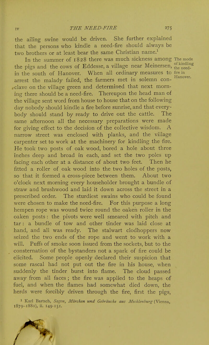 the ailing swine would be driven. She further explained that the persons who kindle a need-fire should always be two brothers or at least bear the same Christian name.^ In the summer of 1828 there was much sickness among The mode the pigs and the cows of Eddesse, a village near Meinersen, the^^etd-^ in the south of Hanover. When all ordinary measures to fire in arrest the malady failed, the farmers met in solemn con- ^ clave on the village green and determined that next morn- ing there should be a need-fire. Thereupon the head man of the village sent word from house to house that on the following day nobody should kindle a fire before sunrise, and that every- body should stand by ready to drive out the cattle. The same afternoon all the necessary preparations were made for giving; effect to the decision of the collective wisdom. A narrow street was enclosed with planks, and the village carpenter set to work at the machinery for kindling the fire. He took two posts of oak wood, bored a hole about three inches deep and broad in each, and set the two poles up facing each other at a distance of about two feet. Then he fitted a roller of oak wood into the two holes of the posts, so that it formed a cross-piece between them. About two o'clock next morning every householder brought a bundle of straw and brushwood and laid it down across the street in a prescribed order. The sturdiest swains who could be found were chosen to make the need-fire. For this purpose a long hempen rope was wound twice round the oaken roller in the oaken posts : the pivots were well smeared with pitch and tar : a bundle of tow and other tinder was laid close at hand, and all was ready. The stalwart clodhoppers now seized the two ends of the rope and went to work with a will. Puffs of smoke soon issued from the sockets, but to the consternation of the bystanders not a spark of fire could be elicited. Some people openly declared their suspicion that some rascal had not put out the fire in his house, when suddenly the tinder burst into flame. The cloud passed away from all faces ; the fire was applied to the heaps of fuel, and when the flames had somewhat died down, the herds were forcibly driven through the fire, first the pigs, 1 Karl Bartsch, Sagen, Mdrchen und Gebrauche aus Mecklenburg (Vienna, 1879-1880), ii. 149-151.