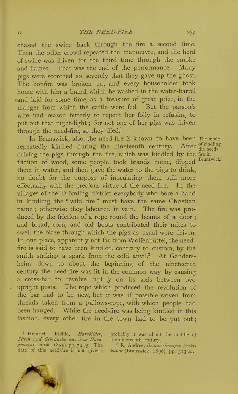 chased the swine back through the fire a second time. Then the other crowd repeated the manoeuvre, and the herd of swine was driven for the third time through the smoke and flames. That was the end of the performance. Many pigs were scorched so severely that they gave up the ghost. The bonfire was broken up, and every householder took home with him a brand, which he washed in the water-barrel fand laid for some time, as a treasure of great price, in the manger from which the cattle were fed. But the parson's wife had reason bitterly to repent her folly in refusing to put out that night-light; for not one of her pigs was driven through the need-fire, so they died.^ In Brunswick, also, the need-fire is known to have been The mode repeatedly kindled during the nineteenth century. After driving the pigs through the fire, which was kindled by the fire in friction of wood, some people took brands home, dipped them in water, and then gave the water to the pigs to drink, no doubt for the purpose of inoculating them still more effectually with the precious virtue of the need-fire. In the villages of the Dromling district everybody who bore a hand in kindling the  wild fire must have the same Christian name; otherwise they laboured in vain. The fire was pro- duced by the friction of a rope round the beams of a door ; and bread, corn, and old boots contributed their mites to swell the blaze through which the pigs as usual were driven. In one place, apparently not far from Wolfenbiittel, the need- fire is said to have been kindled, contrary to custom, by the smith striking a spark from the cold anvil.'^ At Ganders- heim down to about the beginning of the nineteenth century the need-fire was lit in the common way by causing a cross-bar to revolve rapidly on its axis between two upright posts. The rope which produced the revolution of the bar had to be new, but it was if possible woven from threads taken from a gallows-rope, with which people had been hanged. While the need-fire was being kindled in this fashion, every other fire in the town had to be put out; ^ Heinrich Prohle, Harzbilder, Sitten und Gebrduche aus dem Harz- gebirge{\.^\^%\c, 1855), pp. 74 sq. The date of this need-fire is not given; probably it was about the middle of the nineteenth century. ^ R. Andree, Brau7ischiveiger VolkS' kunde (Brunswick, 1896), pp. 313 sq.