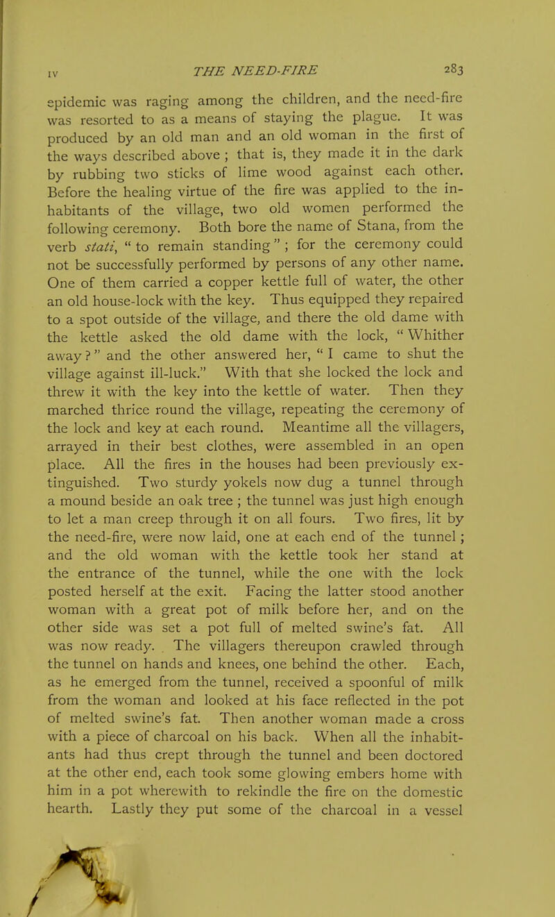 epidemic was raging among the children, and the need-fire was resorted to as a means of staying the plague. It was produced by an old man and an old woman in the first of the ways described above ; that is, they made it in the dark by rubbing two sticks of lime wood against each other. Before the healing virtue of the fire was applied to the in- habitants of the village, two old women performed the following ceremony. Both bore the name of Stana, from the verb stati,  to remain standing ; for the ceremony could not be successfully performed by persons of any other name. One of them carried a copper kettle full of water, the other an old house-lock with the key. Thus equipped they repaired to a spot outside of the village, and there the old dame with the kettle asked the old dame with the lock,  Whither away ?  and the other answered her,  I came to shut the village against ill-luck. With that she locked the lock and threw it with the key into the kettle of water. Then they marched thrice round the village, repeating the ceremony of the lock and key at each round. Meantime all the villagers, arrayed in their best clothes, were assembled in an open place. All the fires in the houses had been previously ex- tinguished. Two sturdy yokels now dug a tunnel through a mound beside an oak tree ; the tunnel was just high enough to let a man creep through it on all fours. Two fires, lit by the need-fire, were now laid, one at each end of the tunnel; and the old woman with the kettle took her stand at the entrance of the tunnel, while the one with the lock posted herself at the exit. Facing the latter stood another woman with a great pot of milk before her, and on the other side was set a pot full of melted swine's fat. All was now ready. . The villagers thereupon crawled through the tunnel on hands and knees, one behind the other. Each, as he emerged from the tunnel, received a spoonful of milk from the woman and looked at his face reflected in the pot of melted swine's fat. Then another woman made a cross with a piece of charcoal on his back. When all the inhabit- ants had thus crept through the tunnel and been doctored at the other end, each took some glowing embers home with him in a pot wherewith to rekindle the fire on the domestic hearth. Lastly they put some of the charcoal in a vessel