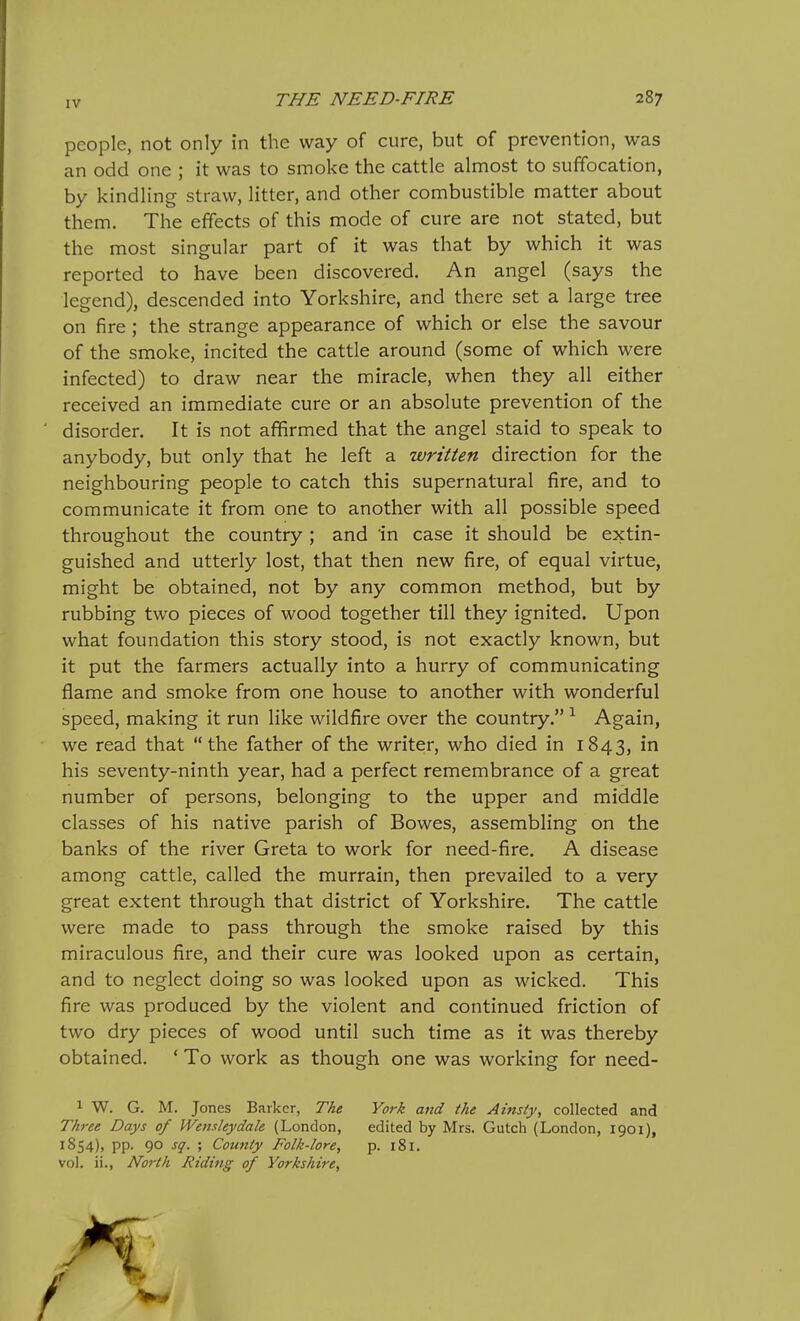 people, not only in the way of cure, but of prevention, was an odd one ; it was to smoke the cattle almost to suffocation, by kindling straw, litter, and other combustible matter about them. The effects of this mode of cure are not stated, but the most singular part of it was that by which it was reported to have been discovered. An angel (says the legend), descended into Yorkshire, and there set a large tree on fire ; the strange appearance of which or else the savour of the smoke, incited the cattle around (some of which were infected) to draw near the miracle, when they all either received an immediate cure or an absolute prevention of the disorder. It is not affirmed that the angel staid to speak to anybody, but only that he left a written direction for the neighbouring people to catch this supernatural fire, and to communicate it from one to another with all possible speed throughout the country ; and in case it should be extin- guished and utterly lost, that then new fire, of equal virtue, might be obtained, not by any common method, but by rubbing two pieces of wood together till they ignited. Upon what foundation this story stood, is not exactly known, but it put the farmers actually into a hurry of communicating flame and smoke from one house to another with wonderful speed, making it run like wildfire over the country. ^ Again, we read that  the father of the writer, who died in 1843, in his seventy-ninth year, had a perfect remembrance of a great number of persons, belonging to the upper and middle classes of his native parish of Bowes, assembling on the banks of the river Greta to work for need-fire. A disease among cattle, called the murrain, then prevailed to a very great extent through that district of Yorkshire. The cattle were made to pass through the smoke raised by this miraculous fire, and their cure was looked upon as certain, and to neglect doing so was looked upon as wicked. This fire was produced by the violent and continued friction of two dry pieces of wood until such time as it was thereby obtained. ' To work as though one was working for need- 1 W. G. M. Jones Barker, The York and the Ainsty, collected and Three Days of Wemleydale (London, edited by Mrs. Gutch (London, 1901), 1S54), pp. 90 sq. ; County Folk-lore, p. 181. vol. ii., North Riding of Yorkshire^