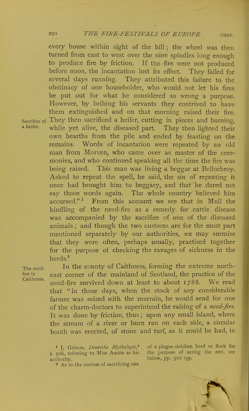 every house within sight of the hill ; the wheel was then turned from east to west over the nine spindles long enough to produce fire by friction. If the fire were not produced before noon, the incantation lost its effect. They failed for several days running. They attributed this failure to the obstinacy of one householder, who would not let his fires be put out for what he considered so wrong a purpose. However, by bribing his servants they contrived to have them extinguished and on that morning raised their fire. Sacrifice of They then sacrificed a heifer, cutting in pieces and burning, a heifer. while yet alive, the diseased part. They then lighted their own hearths from the pile and ended by feasting on the remains. Words of incantation were repeated by an old man from Morven, who came over as master of the cere- monies, and who continued speaking all the time the fire was being raised. This man was living a beggar at Bellochroy. Asked to repeat the spell, he said, the sin of repeating it once had brought him to beggary, and that he dared not say those words again. The whole country believed him accursed. ^ From this account we see that in Mull the kindling of the need-fire as a remedy for cattle disease was accompanied by the sacrifice of one of the diseased animals ; and though the two customs are for the most part mentioned separately by our authorities, we may surmise that they were often, perhaps usually, practised together for the purpose of checking the ravages of sickness in the herds.^ The need- the county of Caithness, forming the extreme north- fire in east corner of the mainland of Scotland, the practice of the ^  need-fire survived down at least to about 1788. We read that  in those days, when the stock of any considerable farmer was seized with the murrain, he would send for one of the charm-doctors to superintend the raising of a need-fire. It was done by friction, thus ; upon any small island, where the stream of a river or burn ran on each side, a circular booth was erected, of stone and turf, as it could be had, in 1 J. Grimm, Deutsche Mythologie,'^ of a plague-stricken herd or flock for i. 506, referring to Miss Austin as his the purpose of saving the rest, see authority. below, pp. 300 sqq. 2 As to the custom of sacrificing one A