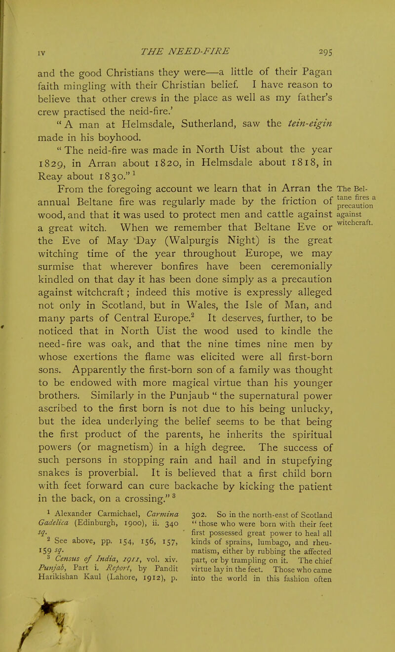 and the good Christians they were—a little of their Pagan faith mingling with their Christian belief. I have reason to believe that other crews in the place as well as my father's crew practised the neid-fire.' A man at Helmsdale, Sutherland, saw the tein-eigin made in his boyhood.  The neid-fire was made in North Uist about the year 1829, in Arran about 1820, in Helmsdale about 1818, in Reay about 1830. ^ From the foregoing account we learn that in Arran the The Bel- annual Beltane fire was regularly made by the friction of iJecautfoif wood, and that it was used to protect men and cattle against against a great witch. When we remember that Beltane Eve or the Eve of May Day (Walpurgis Night) is the great witching time of the year throughout Europe, we may surmise that wherever bonfires have been ceremonially kindled on that day it has been done simply as a precaution against witchcraft; indeed this motive is expressly alleged not only in Scotland, but in Wales, the Isle of Man, and many parts of Central Europe.^ It deserves, further, to be noticed that in North Uist the wood used to kindle the need-fire was oak, and that the nine times nine men by whose exertions the flame was elicited were all first-born sons. Apparently the first-born son of a family was thought to be endowed with more magical virtue than his younger brothers. Similarly in the Punjaub  the supernatural power ascribed to the first born is not due to his being unlucky, but the idea underlying the belief seems to be that being the first product of the parents, he inherits the spiritual powers (or magnetism) in a high degree. The success of such persons in stopping rain and hail and in stupefying snakes is proverbial. It is believed that a first child born with feet forward can cure backache by kicking the patient in the back, on a crossing. ^ 1 Alexander Carmichael, Carmina 302. So in the north-east of Scotland Gadelica (Edinburgh, 1900), ii. 340  those who were born with their feet ^q- ' first possessed great power to heal all 2 See above, pp. 154, 156, 157, kinds of sprains, lumbago, and rheu- 159 ^9- matism, either by rubbing the affected 3 Census of India, ig/i, vol. xiv. part, or by trampling on it. The chief Punjab, Part i. Report, by Pandit virtue lay in the feet. Those who came Harikishan Kaul (Lahore, 1912), p. into the world in this fashion often