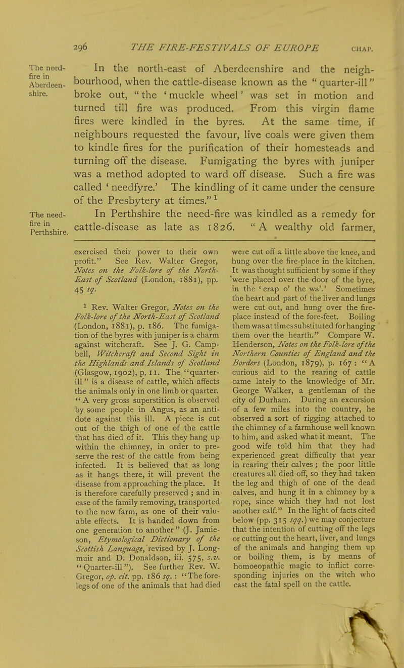 The need- In the nortli-east of Aberdeenshire and the neigh- Aberdeen- bourhood, when the cattle-disease known as the  quarter-ill shire. broke out,  the ' muckle wheel' was set in motion and turned till fire was produced. From this virgin flame fires were kindled in the byres. At the same time, if neighbours requested the favour, live coals were given them to kindle fires for the purification of their homesteads and turning off the disease. Fumigating the byres with juniper was a method adopted to ward off disease. Such a fire was called ' needfyre.' The kindling of it came under the censure of the Presbytery at times. ^ The need- In Perthshire the need-fire was kindled as a remedy for p«-thshire cattle-disease as late as 1826. A wealthy old farmer, exercised their power to their own profit. See Rev. Walter Gregor, Notes on the Folk-lore of the North- East of Scotland (London, i88i), pp. 45 sq- ' Rev. Walter Gregor, Notes on the Folk-lore of the North-East of Scotland (London, 1881), p. 186. The fumiga- tion of the byres with juniper is a charm against witchcraft. See J. G. Camp- bell, Witchcraft and Second Sight in the Highlands and Islands of Scotland (Glasgow, 1902), p. II. The quarter- ill  is a disease of cattle, which affects the animals only in one limb or quarter. A very gross superstition is observed by some people in Angus, as an anti- dote against this ill. A piece is cut out of the thigh of one of the cattle that has died of it. This they hang up within the chimney, in order to pre- serve the rest of the cattle from being infected. It is believed that as long as it hangs there, it will prevent the disease from approaching the place. It is therefore carefully preserved ; and in case of the family removing, transported to the new farm, as one of their valu- able effects. It is handed down from one generation to another  (J. Jamie- son, Etymological Dictionaty of the Scottish Language, revised by J. Long- muir and D. Donaldson, iii. 575, s.v. Quarter-ill). See further Rev. W. Gregor, op. cit. pp. 186 sq. : The fore- legs of one of the animals that had died were cut off a little above the knee, and hung over the fire-place in the kitchen. It was thought sufficient by some if they 'were placed over the door of the byre, in the 'crap o' the wa'.' Sometimes the heart and part of the liver and lungs were cut out, and hung over the fire- place instead of the fore-feet. Boiling them was at times substituted for hanging them over the hearth. Compare W. Henderson, Notes on the Folk-lore of the Northern Counties of England and the Borders (London, 1879), p. 167 : A curious aid to the rearing of cattle came lately to the knowledge of Mr. George Walker, a gentleman of the city of Durham. During an excursion of a few miles into the country, he observed a sort of rigging attached to the chimney of a farmhouse well known to him, and asked what it meant. The good wife told him that they had experienced great difficulty that year in rearing their calves ; the poor little creatures all died off, so they had taken the leg and thigh of one of the dead calves, and hung it in a chimney by a rope, since which they had not lost another calf. In the light of facts cited below (pp. 315 sqq.) we may conjecture that the intention of cutting off the legs or cutting out the heart, liver, and lungs of the animals and hanging them up or boiling them, is by means of homoeopathic magic to inflict corre- sponding injuries on the witch who cast the fatal spell on the cattle.