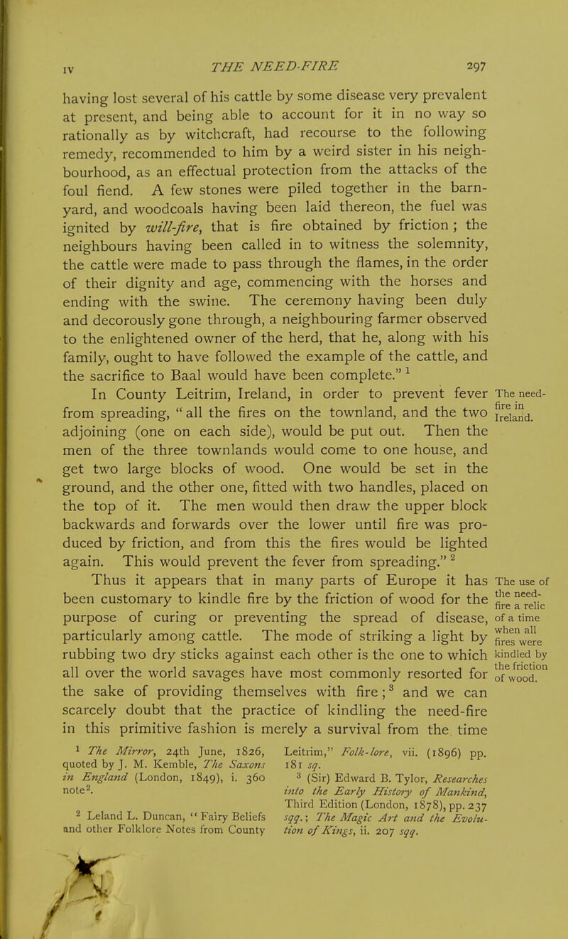 having lost several of his cattle by some disease very prevalent at present, and being able to account for it in no way so rationally as by witchcraft, had recourse to the following remedy, recommended to him by a weird sister in his neigh- bourhood, as an effectual protection from the attacks of the foul fiend. A few stones were piled together in the barn- yard, and woodcoals having been laid thereon, the fuel was ignited by will-fire, that is fire obtained by friction ; the neighbours having been called in to witness the solemnity, the cattle were made to pass through the flames, in the order of their dignity and age, commencing with the horses and ending with the swine. The ceremony having been duly and decorously gone through, a neighbouring farmer observed to the enlightened owner of the herd, that he, along with his family, ought to have followed the example of the cattle, and the sacrifice to Baal would have been complete. ^ In County Leitrim, Ireland, in order to prevent fever The need- from spreading,  all the fires on the townland, and the two Ireland, adjoining (one on each side), would be put out. Then the men of the three townlands would come to one house, and get two large blocks of wood. One would be set in the ground, and the other one, fitted with two handles, placed on the top of it. The men would then draw the upper block backwards and forwards over the lower until fire was pro- duced by friction, and from this the fires would be lighted again. This would prevent the fever from spreading. ^ Thus it appears that in many parts of Europe it has The use of been customary to kindle fire by the friction of wood for the ^'J^ aTelic purpose of curing or preventing the spread of disease, of a time particularly among cattle. The mode of striking a light by fireswere rubbing two dry sticks against each other is the one to which kindled by all over the world savages have most commonly resorted for of^Jood.°° the sake of providing themselves with fire; ^ and we can scarcely doubt that the practice of kindling the need-fire in this primitive fashion is merely a survival from the time 1 The Mirror, 24th June, 1826, Leitrim, Folk-lore, vii. (1896) pp. quoted by J. M. Kemble, The Saxons 181 sq. hi England (London, 1849), i. 360 ^ (Sir) Edward B. Tyler, i?£j«fl;r/4^j note^. into the Early Histor)' of Mankind, Third Edition (London, 1878), pp. 237 2 Leland L. Duncan,  Fairy Beliefs sqq.; The Magic Art and the Evolu- and other Folklore Notes from County tion of Kings, ii. 207 sqq.