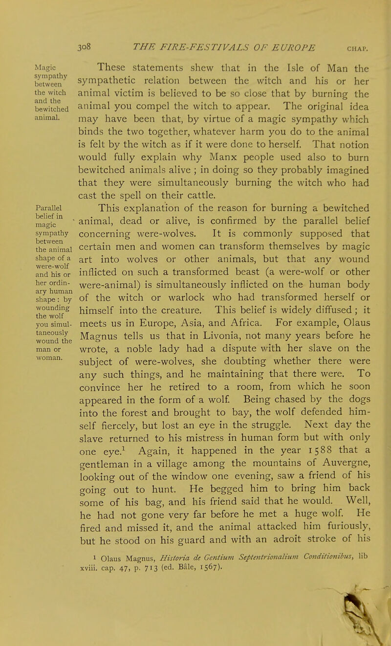 Magic sympathy between the witch and the bewitched animal. Parallel belief in magic sympathy between the animal shape of a were-wolf and his or her ordin- ary human shape: by wounding the wolf you simul- taneously wound the man or woman. These statements shew that in the Isle of Man the sympathetic relation between the witch and his or her animal victim is believed to be so close that by burning the animal you compel the witch to appear. The original idea may have been that, by virtue of a magic sympathy which binds the two together, whatever harm you do to the animal is felt by the witch as if it were done to herself. That notion would fully explain why Manx people used also to burn bewitched animals alive ; in doing so they probably imagined that they were simultaneously burning the witch who had cast the spell on their cattle. This explanation of the reason for burning a bewitched animal, dead or alive, is confirmed by the parallel belief concerning were-wolves. It is commonly supposed that certain men and women can transform themselves by magic art into wolves or other animals, but that any wound inflicted on such a transformed beast (a were-wolf or other were-animal) is simultaneously inflicted on the human body of the witch or warlock who had transformed herself or himself into the creature. This belief is widely diffused; it meets us in Europe, Asia, and Africa. For example, Olaus Magnus tells us that in Livonia, not many years before he wrote, a noble lady had a dispute with her slave on the subject of were-wolves, she doubting whether there were any such things, and he maintaining that there were. To convince her he retired to a room, from which he soon appeared in the form of a wolf. Being chased by the dogs into the forest and brought to bay, the wolf defended him- self fiercely, but lost an eye in the struggle. Next day the slave returned to his mistress in human form but with only one eye.^ Again, it happened in the year 1588 that a gentleman in a village among the mountains of Auvergne, looking out of the window one evening, saw a friend of his going out to hunt. He begged him to bring him back some of his bag, and his friend said that he would. Well, he had not gone very far before he met a huge wolf. He fired and missed it, and the animal attacked him furiously, but he stood on his guard and with an adroit stroke of his 1 Olaus Magnus, Historia de Gentium Septentrionaliwn Coiiditionibus, lib xviii. cap. 47, p. 713 (ed. Bale, 1567).