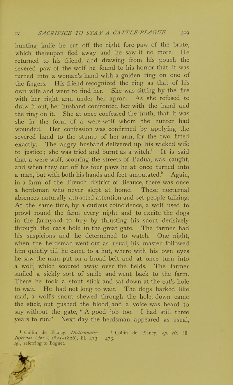 hunting knife he cut off the right fore-paw of the brute, which thereupon fled away and he saw it no more. He returned to his friend, and drawing from his pouch the severed paw of the wolf he found to his horror that it was turned into a woman's hand with a golden ring on one of the fingers. His friend recognized the ring as that of his own wife and went to find her. She was sitting by the fire with her right arm under her apron. As she refused to draw it out, her husband confronted her with the hand and the ring on it. She at once confessed the truth, that it was she in the form of a were-wolf whom the hunter had wounded. Her confession was confirmed by applying the severed hand to the stump of her arm, for the two fitted exactly. The angry husband delivered up his wicked wife to justice ; she was tried and burnt as a witch.^ It is said that a were-wolf, scouring the streets of Padua, was caught, and when they cut off his four paws he at once turned into a man, but with both his hands and feet amputated.^ Again, in a farm of the French district of Beauce, there was once a herdsman who never slept at home. These nocturnal absences naturally attracted attention and set people talking. At the same time, by a curious coincidence, a wolf used to prowl round the farm every night and to excite the dogs in the farmyard to fury by thrusting his snout derisively through the cat's hole in the great gate. The farmer had his suspicions and he determined to watch. One night, when the herdsman went out as usual, his master followed him quietly till he came to a hut, where with his own eyes he saw the man put on a broad belt and at once turn into a wolf, which scoured away over the fields. The farmer smiled a sickly sort of smile and went back to the farm. There he took a stout stick and sat down at the cat's hole to wait. He had not long to wait. The dogs barked like mad, a wolf's snout shewed through the hole, down came the stick, out gushed the blood, and a voice was heard to say without the gate,  A good job too. I had still three years to run. Next day the herdsman appeared as usual, ^ Collin de Plancy, Dictionnaire ^ Collin de Plancy, op. cit. iii. Infernal (Paris, 1825-1826), iii. 473 473. sq., referring to Boguet.