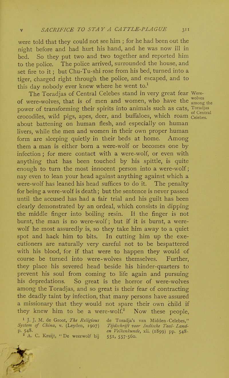 were told that they could not see him ; for he had been out the night before and had hurt his hand, and he was now ill in bed. So they put two and two together and reported him to the police. The police arrived, surrounded the house, and set fire to it; but Chu-Tu-shi rose from his bed, turned into a tiger, charged right through the police, and escaped, and to this day nobody ever knew where he went to.^ The Toradjas of Central Celebes stand in very great fear Were- of were-wolves, that is of men and women, who have the amJng the power of transforming their spirits into animals such as cats, Toradjas crocodiles, wild pigs, apes, deer, and buffaloes, which roam Celebes, about battening on human flesh, and especially on human livers, while the men and women in their own proper human form are sleeping quietly in their beds at home. Among them a man is either born a were-wolf or becomes one by infection ; for mere contact with a were-wolf, or even with anything that has been touched by his spittle, is quite enough to turn the most innocent person into a were-wolf; nay even to lean your head against anything against which a were-wolf has leaned his head suffices to do it. The penalty for being a were-wolf is death; but the sentence is never passed until the accused has had a fair trial and his guilt has been clearly demonstrated by an ordeal, which consists in dipping the middle finger into boiling resin. If the finger is not burnt, the man is no were-wolf; but if it is burnt, a were- wolf he most assuredly is, so they take him away to a quiet spot and hack him to bits. In cutting him up the exe- cutioners are naturally very careful not to be bespattered with his blood, for if that were to happen they would of course be turned into were-wolves themselves. Further, they place his severed head beside his hinder-quarters to prevent his soul from coming to life again and pursuing his depredations. So great is the horror of were-wolves among the Toradjas, and so great is their fear of contracting the deadly taint by infection, that many persons have assured a missionary that they would not spare their own child if they knew him to be a were-wolf.^ Now these people, 1 J. J. M. do Groot, The Religious de Toradja's van Midden-Celebes, System of Chitia, v. (Leyden, 1907) Tijdschrift voor Indische Taal- Land- p. 548- en Volkenkunde, xli. (1899) pp. 548- ^ A. C. Kruijt,  De weerwolf bij 551, 557-560.