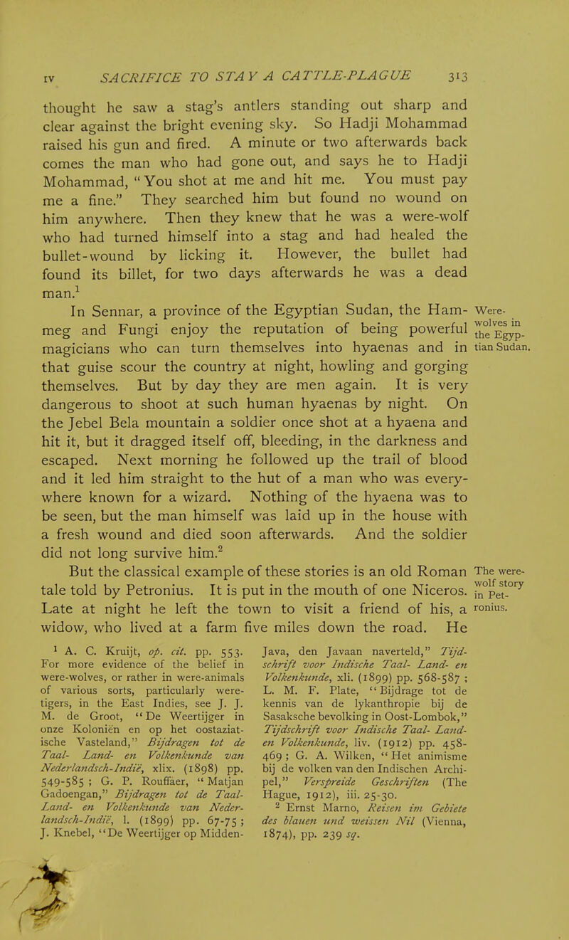 thought he saw a stag's antlers standing out sharp and clear against the bright evening sky. So Hadji Mohammad raised his gun and fired. A minute or two afterwards back comes the man who had gone out, and says he to Hadji Mohammad,  You shot at me and hit me. You must pay me a fine. They searched him but found no wound on him anywhere. Then they knew that he was a were-wolf who had turned himself into a stag and had healed the bullet-wound by licking it. However, the bullet had found its billet, for two days afterwards he was a dead man.^ In Sennar, a province of the Egyptian Sudan, the Ham- Were- meg and Fungi enjoy the reputation of being powerful JJ^g E^p. magicians who can turn themselves into hyaenas and in tian Sudan, that guise scour the country at night, howling and gorging themselves. But by day they are men again. It is very dangerous to shoot at such human hyaenas by night. On the Jebel Bela mountain a soldier once shot at a hyaena and hit it, but it dragged itself off, bleeding, in the darkness and escaped. Next morning he followed up the trail of blood and it led him straight to the hut of a man who was every- where known for a wizard. Nothing of the hyaena was to be seen, but the man himself was laid up in the house with a fresh wound and died soon afterwards. And the soldier did not long survive him.^ But the classical example of these stories is an old Roman The were- tale told by Petronius. It is put in the mouth of one Niceros. i^°peN°'^^ Late at night he left the town to visit a friend of his, a ronius. widow, who lived at a farm five miles down the road. He ' A. C. Kruijt, op. cit. pp. 553. For more evidence of the belief in were-wolves, or rather in were-animals of various sorts, particularly were- tigers, in the East Indies, see J. J. M. de Groot, De V^eertijger in onze Kolonien en op het oostaziat- ische Vasteland, Bijdragen tot de Taal- Land- en Volkenktinde van Nederlandsch-Indie, xlix. (1898) pp. 549-585 ; G. P. Rouffaer,  Matjan Gadoengan, Bijdragen tot de Taal- Land- en Volkenktinde van Neder- landsch-Indie, 1. (1899) pp. 67-75 ; J. Knebel, De Weertijger op Midden- Java, den Javaan naverteld, Tijd- schrift voor Indische Taal- Land- en Volkenkunde, xli. (1899) pp. 568-587 ; L. M. F. Plate, Bijdrage tot de kennis van de lykanthropie bij de Sasaksche bevolking in Oost-Lombok, Tijdschrift voor Indische Taal- Land- en Volkenkunde, liv. (1912) pp. 458- 469 ; G. A. Wilken,  Het animisme bij de volken van den Indischen Archi- pel, Verspreide Geschriften (The Hague, 1912), iii. 25-30. 2 Ernst Marno, Heisett ini Gebiete des blauen und weissen Nil (Vienna, 1874), pp. 239 sg.
