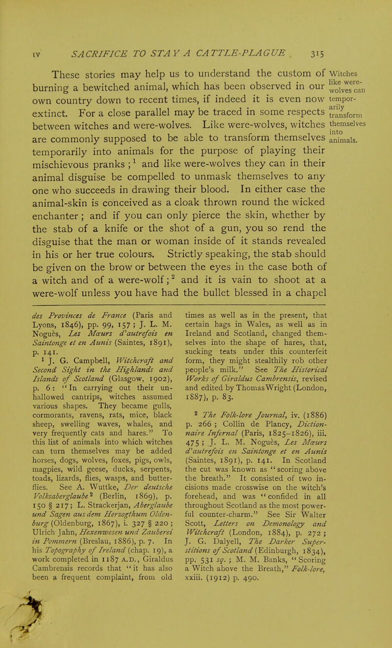 These stories may help us to understand the custom of witches burning a bewitched animal, which has been observed in our ^^o^^es^tn own country down to recent times, if indeed it is even now tempor- extinct. For a close parallel may be traced in some respects transform between witches and were-wolves. Like were-wolves, witches themselves are commonly supposed to be able to transform themselves animals, temporarily into animals for the purpose of playing their mischievous pranks ; and like were-wolves they can in their animal disguise be compelled to unmask themselves to any one who succeeds in drawing their blood. In either case the animal-skin is conceived as a cloak thrown round the wicked enchanter; and if you can only pierce the skin, whether by the stab of a knife or the shot of a gun, you so rend the disguise that the man or woman inside of it stands revealed in his or her true colours. Strictly speaking, the stab should be given on the brow or between the eyes in the case both of a witch and of a were-wolf; ^ and it is vain to shoot at a were-wolf unless you have had the bullet blessed in a chapel des Provinces de France (Paris and Lyons, 1846), pp. 99, 157; J. L. M. Nogu^s, Les Mceurs d^autrefots en Saintonge et en Aunts (Saintes, 1891), p. 141. 1 J. G. Campbell, Witchcraft and Second Sight in the Highlands and Islands of Scotland (Glasgow, 1902), p. 6: In carrying out their un- hallowed cantrips, witches assumed various shapes. They became gulls, cormorants, ravens, rats, mice, black sheep, swelling waves, whales, and very frequently cats and hares. To this list of animals into which witches can turn themselves may be added horses, dogs, wolves, foxes, pigs, owls, magpies, wild geese, ducks, serpents, toads, lizards, flies, wasps, and butter- flies. See A. Wuttke, Der deutsche Volksaberglaube^ (Berlin, 1869), p. 150 § 217; L. Strackerjan, Aberglaube und Sagen aus dem Herzogthtwi Olden- burg {OXAevihuxg, 1867), i. 327 § 220; Ulrich Jahn, Hexenwesen und Zauberei in Pommei-n (Breslau, 1886), p. 7. In his Topography of Ireland (chap. 19), a work completed in 1187 A.D., Giraldus Cambrensis records that it has also been a frequent complaint, from old times as well as in the present, that certain hags in Wales, as well as in Ireland and Scotland, changed them- selves into the shape of hares, that, sucking teats under this counterfeit form, they might stealthily rob other people's milk. See The Historical Works of Giraldus Cambrensis, revised and edited by Thomas Wright (London, 1887), p. 83. 2 The Folk-lore Journal, iv. (1886) p. 266 ; Collin de Plancy, Diction- naire Infernal (Paris, 1825-1826), iii. 475 ; J. L. M. Nogues, Les Maurs d^autrefois en Saintonge et en Aunis (Saintes, 1891), p. 141. In Scotland the cut was known as  scoring above the breath. It consisted of two in- cisions made crosswise on the witch's forehead, and was confided in all throughout Scotland as the most power- ful counter-charm. See Sir Walter Scott, Letters on Detnonology and Witchcraft (London, 1884), p. 272 ; J. G. Ualyell, The Darker Super- stitions of Scotland (Edinburgh, 1834), pp. 531 sq. ; M. M. Banks, Scoring a Witch above the Breath, Folk-lore, xxiii. (1912) p. 490.