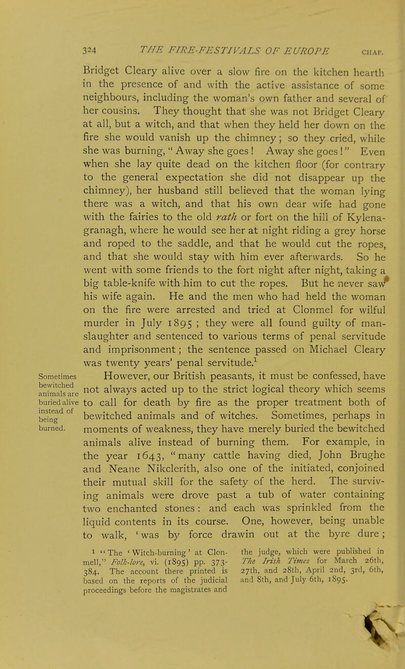 CHAP. Bridget Cleary alive over a slow fire on the kitchen hearth in the presence of and with the active assistance of some neighbours, including the woman's own father and several of her cousins. They thought that she was not Bridget Cleary at all, but a witch, and that when they held her down on the fire she would vanish up the chimney; so they cried, while she was burning,  Away she goes ! Away she goes ! Even when she lay quite dead on the kitchen floor (for contrary to the general expectation she did not disappear up the chimney), her husband still believed that the woman lying there was a witch, and that his own dear wife had gone with the fairies to the old rath or fort on the hill of Kylena- granagh, where he would see her at night riding a grey horse and roped to the saddle, and that he would cut the ropes, and that she would stay with him ever afterwards. So he went with some friends to the fort night after night, taking a big table-knife with him to cut the ropes. But he never saw^ his wife again. He and the men who had held the woman on the fire were arrested and tried at Clonmel for wilful murder in July 1895 5 they were all found guilty of man- slaughter and sentenced to various terms of penal servitude and imprisonment; the sentence passed on Michael Cleary was twenty years' penal servitude.^ Sometimes Howevcr, our British peasants, it must be confessed, have animaisale always acted up to the strict logical theory which seems buried alive to Call for death by fire as the proper treatment both of befng^ °^ bewitched animals and of witches. Sometimes, perhaps in burned. moments of weakness, they have merely buried the bewitched animals alive instead of burning them. For example, in the year 1643, many cattle having died, John Brughe and Neane Nikclerith, also one of the initiated, conjoined their mutual skill for the safety of the herd. The surviv- ing animals were drove past a tub of water containing two enchanted stones : and each was sprinkled from the liquid contents in its course. One, however, being unable to walk, ' was by force drawin out at the byre dure; 1 The 'Witch-burning' at Clon- the judge, which were published in mell, Folk-lore, vi. (189S) pp. 373- The Irish Times for March 26tli, 384. The account there printed is 27th, and 28th, April 2nd, 3rd, 6th, based on the reports of the judicial and 8th, and July 6th, 1895. proceedings before the magistrates and
