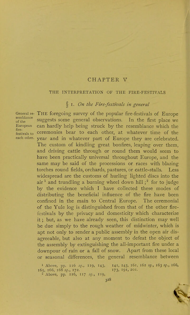 CHAPTER V THE INTERPRETATION OF THE FIRE-FESTIVALS § I. On the Fire-festivals in general General re- The foregoing survey of the popular fire-festivals of Europe semblance of the European fire- festivals to each other. suggests some general observations. In the first place we can hardly help being struck by the resemblance which the ceremonies bear to each other, at whatever time of the year and in whatever part of Europe they are celebrated. The custom of kindling great bonfires, leaping over them, and driving cattle through or round them would seem to have been practically universal throughout Europe, and the same may be said of the processions or races with blazing torches round fields, orchards, pastures, or cattle-stalls. Less widespread are the customs of hurling lighted discs into the air ^ and trundling a burning wheel down hill ; ^ for to judge by the evidence which I have collected these modes of distributing the beneficial influence of the fire have been confined in the main to Central Europe. The ceremonial of the Yule log is distinguished from that of the other fire- festivals by the privacy and domesticity which characterize it; but, as we have already seen, this distinction may well be due simply to the rough weather of midwinter, which is apt not only to render a public assembly in the open air dis- agreeable, but also at any moment to defeat the object of the assembly by extinguishing the all-important fire under a downpour of rain or a fall of snow. Apart from these local or seasonal differences, the general resemblance between 1 Above, pp. 116 sq., 119, 143, 165, 166, 168 sq.f 172. 2 Above, pp. 116, 117 sq., 119, 141, 143, 161, 162 sq., 163 J^., 166, 173, 191, 201.