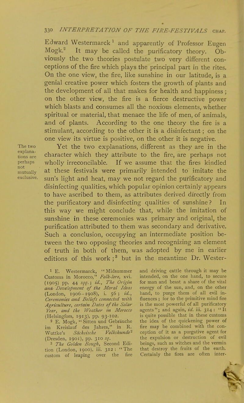 The two explana- tions are perhaps not mutually exclusive. Ed ward Westermarck ^ and apparently of Professor Eugen Mogk.- It may be called the purificatory theory. Ob- viously the two theories postulate two very different con- ceptions of the fire which plays the principal part in the rites. On the one view, the fire, like sunshine in our latitude, is a genial creative power which fosters the growth of plants and the development of all that makes for health and happiness ; on the other view, the fire is a fierce destructive power which blasts and consumes all the noxious elements, whether spiritual or material, that menace the life of men, of animals, and of plants. According to the one theory the fire is a stimulant, according to the other it is a disinfectant; on the one view its virtue is positive, on the other it is negative. Yet the two explanations, different as they are in the character which they attribute to the fire, are perhaps not wholly irreconcilable. If we assume that the fires kindled at these festivals were primarily intended to imitate the sun's light and heat, may we not regard the purificatory and disinfecting qualities, which popular opinion certainly appears to have ascribed to them, as attributes derived directly from the purificatory and disinfecting qualities of sunshine ? In this way we might conclude that, while the imitation of sunshine in these ceremonies was primary and original, the purification attributed to them was secondary and derivative. Such a conclusion, occupying an intermediate position be- tween the two opposing theories and recognizing an element of truth in both of them, was adopted by me in earlier editions of this work ; ^ but in the meantime Dr. Wester- 1 E. Westermarck, Midsummer Customs in Morocco, Folk-lore, xvi. (1905) pp. 44 sqq.; id., The Origin ana- Development of the Moral Ideas (London, 1906-1908), i. 56; id., Ceremonies and Beliefs cottnected with Agriculture, certain Dates of the Solar Year, and the Weather in Morocco (Helsingfors, 1913). PP- 93-I02. 2 E. Mogk,  Sitten und Gebrauche im Kreislauf des Jahres, in R. Wuttke's Sdchsische Volkskunde'^ (Dresden, 1901), pp. 310^17. 3 The Golden Bough, Second Edi- tion (London, 1900), iii. 312: The custom of leaping over the fire and driving cattle through it may be intended, on the one hand, to secure for man and beast a share of the vital energy of the sun, and, on the other hand, to purge them of all evil in- fluences ; for to the primitive mind fire is the most powerful of all purificatory agents; and again, id. iii. 314: It is quite possible that in these customs the idea of the quickening power of fire may be combined with the con- ception of it as a purgative agent for the expulsion or destruction of evil beings, such as witches and the vermin that destroy the fruits of the earth. Certainly the fires are often inter- %