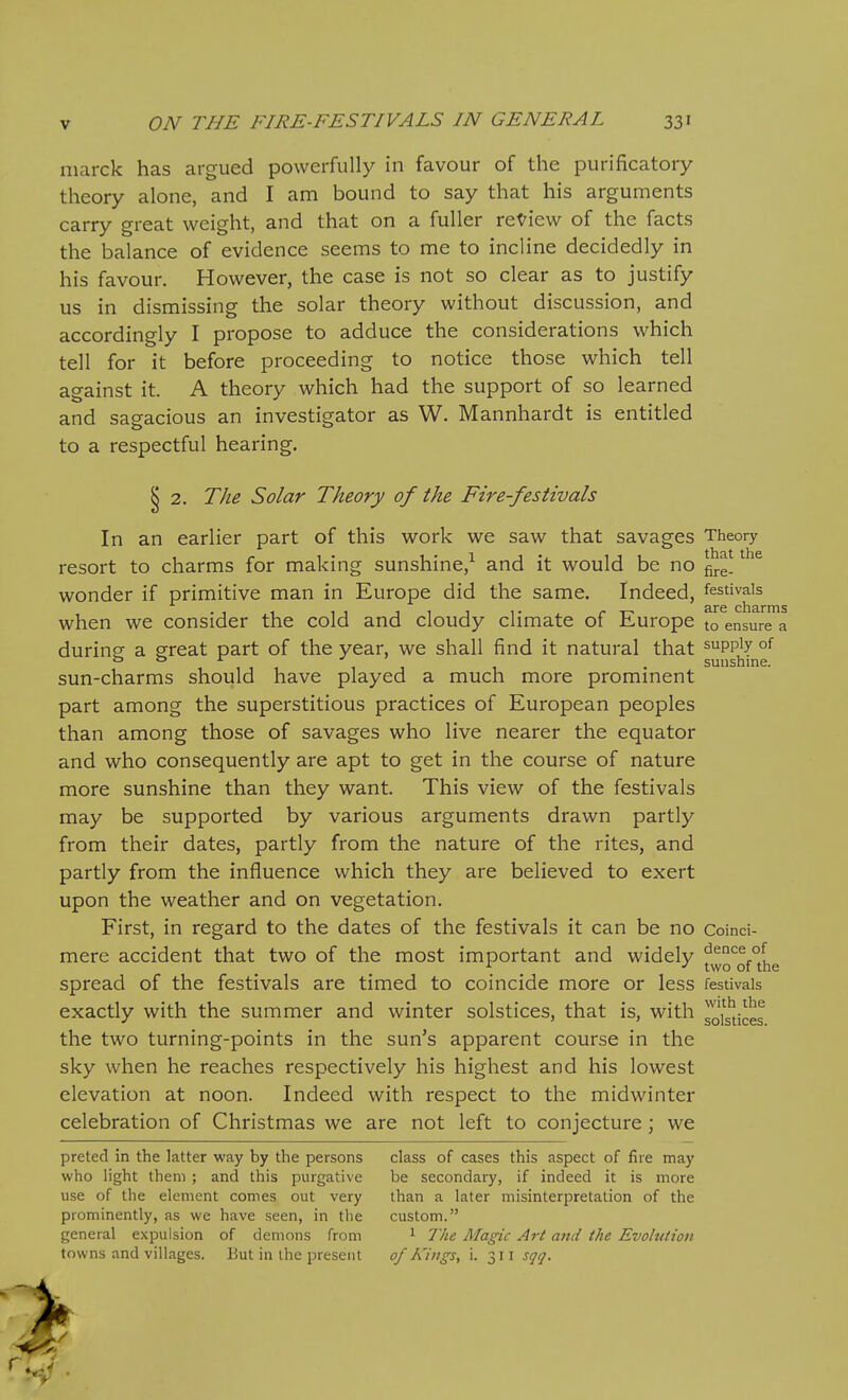 niarck has argued powerfully in favour of the purificatory theory alone, and I am bound to say that his arguments carry great weight, and that on a fuller review of the facts the balance of evidence seems to me to incline decidedly in his favour. However, the case is not so clear as to justify us in dismissing the solar theory without discussion, and accordingly I propose to adduce the considerations which tell for it before proceeding to notice those which tell against it. A theory which had the support of so learned and sagacious an investigator as W. Mannhardt is entitled to a respectful hearing. § 2. The Solar Theory of the Fire-festivals In an earlier part of this work we saw that savages Theory resort to charms for making sunshine,^ and it would be no ^^^^ wonder if primitive man in Europe did the same. Indeed, festivals when we consider the cold and cloudy climate of Europe to ensure a durine a ereat part of the year, we shall find it natural that supply of . , ^ ,1 . sunshine. sun-charms should have played a much more promment part among the superstitious practices of European peoples than among those of savages who live nearer the equator and who consequently are apt to get in the course of nature more sunshine than they want. This view of the festivals may be supported by various arguments drawn partly from their dates, partly from the nature of the rites, and partly from the influence which they are believed to exert upon the weather and on vegetation. First, in regard to the dates of the festivals it can be no Coind- mere accident that two of the most important and widely f^g'^of^J^g spread of the festivals are timed to coincide more or less festivals exactly with the summer and winter solstices, that is, with solg'^ices the two turning-points in the sun's apparent course in the sky when he reaches respectively his highest and his lowest elevation at noon. Indeed with respect to the midwinter celebration of Christmas we are not left to conjecture; we preted in the latter way by the persons class of cases this aspect of fire may who light them ; and this purgative be secondary, if indeed it is more use of the element comes out very than a later misinterpretation of the prominently, as we have seen, in tlie custom. general expulsion of demons from 1 The Magic Art and the Evolution towns and villages. But in the present of Kings, i. 311 sqq.