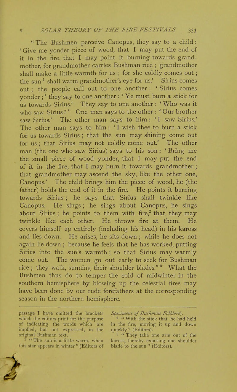  The Bushmen perceive Canopus, they say to a child : ' Give me yonder piece of wood, that I may put the end of it in the fire, that I may point it burning towards grand- mother, for grandmother carries Bushman rice ; grandmother shall make a little warmth for us ; for she coldly comes out; the sun ^ shall warm grandmother's eye for us.' Sirius comes out ; the people call out to one another : ' Sirius comes yonder ;' they say to one another : ' Ye must burn a stick for us towards Sirius.' They say to one another : ' Who was it who saw Sirius ?' One man says to the other : * Our brother saw Sirius.' The other man says to him : ' I saw Sirius.' The other man says to him : * I wish thee to burn a stick for us towards Sirius ; that the sun may shining come out for us ; that Sirius may not coldly come out' The other man (the one who saw Sirius) says to his son : ' Bring me the small piece of wood yonder, that I may put the end of it in the fire, that I may burn it towards grandmother; that grandmother may ascend the sky, like the other one, Canopus.' The child brings him the piece of wood, he (the father) holds the end of it in the fire. He points it burning towards Sirius ; he says that Sirius shall twinkle like Canopus. He sings; he sings about Canopus, he sings about Sirius ; he points to them with fire,^ that they may twinkle like each other. He throws fire at them. He covers himself up entirely (including his head) in his kaross and lies down. He arises, he sits down ; while he does not again lie down ; because he feels that he has worked, putting Sirius into the sun's warmth ; so that Sirius may warmly come out. The women go out early to seek for Bushman rice ; they walk, sunning their shoulder blades. ^ What the Bushmen thus do to temper the cold of midwinter in the southern hemisphere by blowing up the celestial fires may have been done by our rude forefathers at the corresponding season in the northern hemisphere. passage I have omitted the brackets Specimens of Bushman Folklore). which the editors print for the purpose ^  With the stick that he had held of indicating the words which are in the fire, moving it up and down implied, but not expressed, in the quickly (Editors), original Bushman text. ^  They take one ann out of the 1 The sun is a little warm, when kaross, thereby exposing one shoulder this star appears in winter  (Editors of blade to the sun  (Editors).