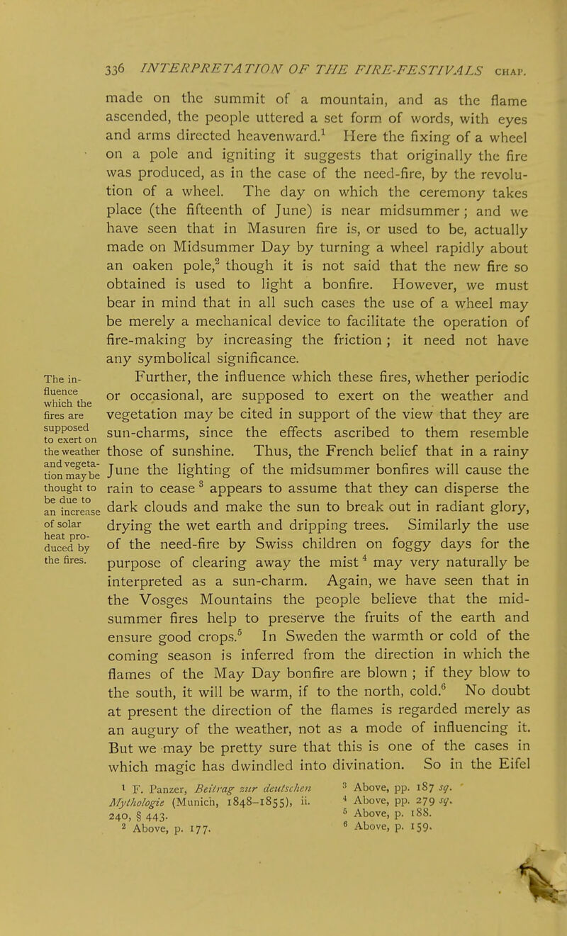 The in- fluence which the fires are supposed to exert on the weather and vegeta- tion maybe thought to be due to an increase of solar heat pro- duced by the fires. made on the summit of a mountain, and as the flame ascended, the people uttered a set form of words, with eyes and arms directed heavenward.^ Here the fixing of a wheel on a pole and igniting it suggests that originally the fire was produced, as in the case of the need-fire, by the revolu- tion of a wheel. The day on which the ceremony takes place (the fifteenth of June) is near midsummer; and we have seen that in Masuren fire is, or used to be, actually made on Midsummer Day by turning a wheel rapidly about an oaken pole,^ though it is not said that the new fire so obtained is used to light a bonfire. However, we must bear in mind that in all such cases the use of a wheel may be merely a mechanical device to facilitate the operation of fire-making by increasing the fiiction ; it need not have any symbolical significance. Further, the influence which these fires, whether periodic or occasional, are supposed to exert on the weather and vegetation may be cited in support of the view that they are sun-charms, since the effects ascribed to them resemble those of sunshine. Thus, the French belief that in a rainy June the lighting of the midsummer bonfires will cause the rain to cease ^ appears to assume that they can disperse the dark clouds and make the sun to break out in radiant glory, drying the wet earth and dripping trees. Similarly the use of the need-fire by Swiss children on foggy days for the purpose of clearing away the mist * may very naturally be interpreted as a sun-charm. Again, we have seen that in the Vosges Mountains the people believe that the mid- summer fires help to preserve the fruits of the earth and ensure good crops.^ In Sweden the warmth or cold of the coming season is inferred from the direction in which the flames of the May Day bonfire are blown ; if they blow to the south, it will be warm, if to the north, cold.'' No doubt at present the direction of the flames is regarded merely as an augury of the weather, not as a mode of influencing it. But we may be pretty sure that this is one of the cases in which maecic has dwindled into divination. So in the Eifel ^ F. Panzer, Beitrag zttr deutschen Mythologie (Munich, 1848-1855), ii. 240, § 443. 2 Above, p. 177. 3 Above, pp. 187 sg. •* Above, pp. 279 sq. 6 Above, p. 188. 8 Above, p. 159.