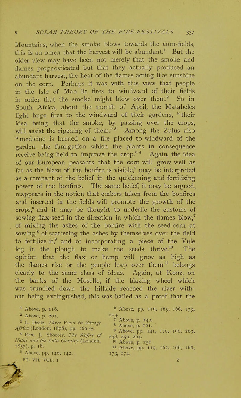 Mountains, when the smoke blows towards the corn-fields, this is an omen that the harvest will be abundant.^ But the older view may have been not merely that the smoke and flames prognosticated, but that they actually produced an abundant harvest, the heat of the flames acting like sunshine on the corn. Perhaps it was with this view that people in the Isle of Man lit fires to windward of their fields in order that the smoke might blow over them.^ So in South Africa, about the month of April, the Matabeles light huge fires to the windward of their gardens,  their idea being that the smoke, by passing over the crops, will assist the ripening of them. ^ Among the Zulus also  medicine is burned on a fire placed to windward of the garden, the fumigation which the plants in consequence receive being held to improve the crop. * Again, the idea of our European peasants that the corn will grow well as far as the blaze of the bonfire is visible,^ may be interpreted as a remnant of the belief in the quickening and fertilizing power of the bonfires. The same belief, it may be argued, reappears in the notion that embers taken from the bonfires and inserted in the fields will promote the growth of the crops,® and it may be thought to underlie the customs of sowing flax-seed in the direction in which the flames blow/ of mixing the ashes of the bonfire with the seed-corn at sowing,^ of scattering the ashes by themselves over the field to fertilize it,^ and of incorporating a piece of the Yule log in the plough to make the seeds thrive.^ The opinion that the flax or hemp will grow as high as the flames rise or the people leap over them belongs clearly to the same class of ideas. Again, at Konz, on the banks of the Moselle, if the blazing wheel which was trundled down the hillside reached the river with- out being extinguished, this was hailed as a proof that the 1 Above, p. 116. ^ Above, pp. 119, 165, 166, 173, 2 Above, p. 201. 203. L. Decle, Three Years in Savage Africa (London, 1898), pp. 160 sq. 7 Above, p. 140. 8 Above, p. 121. * Rev. J. Shooter, The Kafirs of Natal and the Zulu Counhy (London, 1857), p. 18. ^ Above, pp. 140, 142. 9 Above, pp. 141, 170, 190, 203, 24S, 250, 264. '0 Above, p. 251.  Above, pp. 119, 165, 166, 168, 173. 174- PT. VII. VOL. I Z