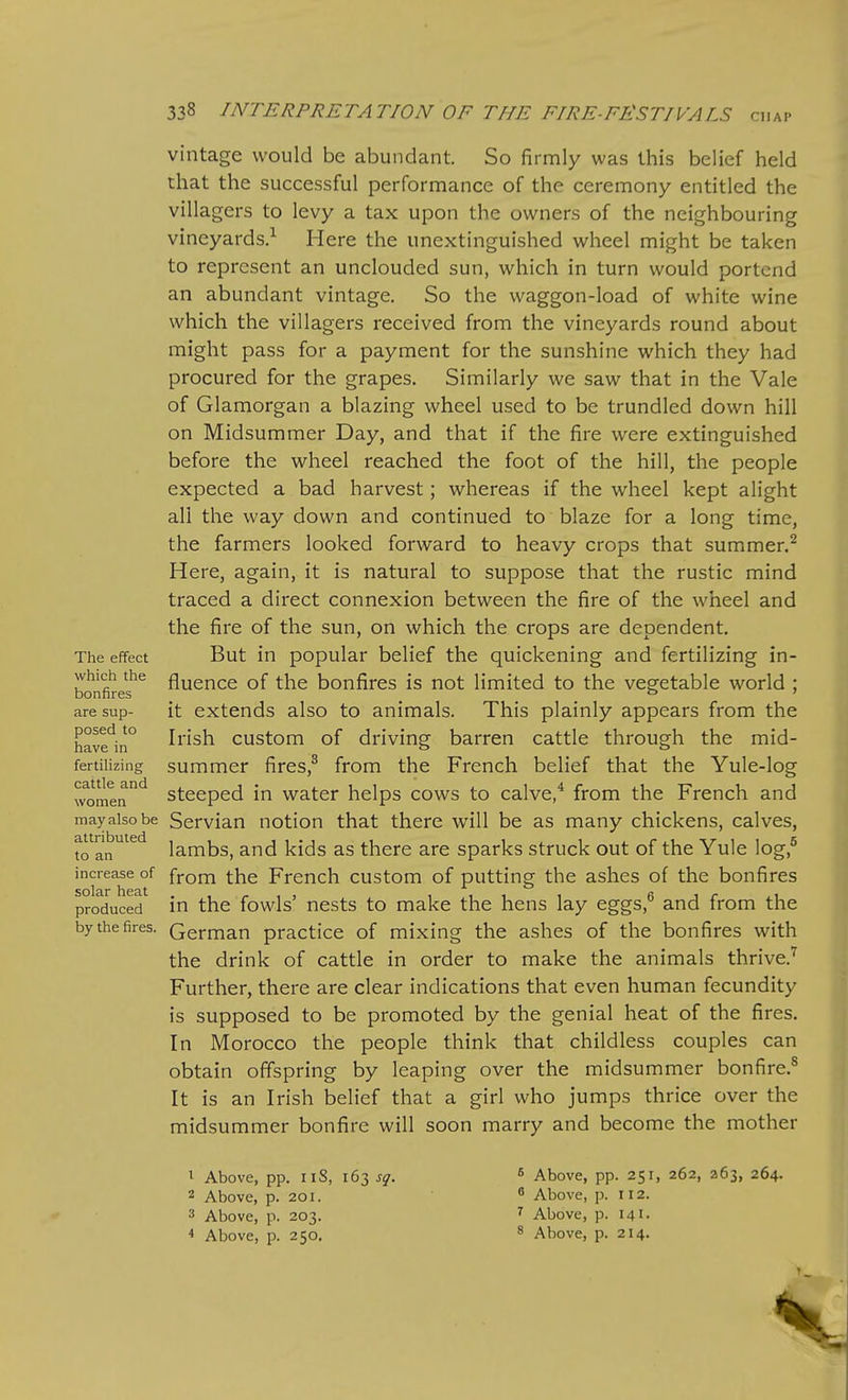 The effect which the bonfires are sup- posed to have in fertilizing cattle and women may also be attributed to an increase of solar heat produced by the fires. vintage would be abundant. So firmly was this belief held that the successful performance of the ceremony entitled the villagers to levy a tax upon the owners of the neighbouring vineyards.^ Here the unextinguished wheel might be taken to represent an unclouded sun, which in turn would portend an abundant vintage. So the waggon-load of white wine which the villagers received from the vineyards round about might pass for a payment for the sunshine which they had procured for the grapes. Similarly we saw that in the Vale of Glamorgan a blazing wheel used to be trundled down hill on Midsummer Day, and that if the fire were extinguished before the wheel reached the foot of the hill, the people expected a bad harvest; whereas if the wheel kept alight all the way down and continued to blaze for a long time, the farmers looked forward to heavy crops that summer.^ Here, again, it is natural to suppose that the rustic mind traced a direct connexion between the fire of the wheel and the fire of the sun, on which the crops are dependent. But in popular belief the quickening and fertilizing in- fluence of the bonfires is not limited to the vegetable world ; it extends also to animals. This plainly appears from the Irish custom of driving barren cattle through the mid- summer fires,^ from the French belief that the Yule-log steeped in water helps cows to calve,^ from the French and Servian notion that there will be as many chickens, calves, lambs, and kids as there are sparks struck out of the Yule log,^ from the French custom of putting the ashes of the bonfires in the fowls' nests to make the hens lay eggs,^ and from the German practice of mixing the ashes of the bonfires with the drink of cattle in order to make the animals thrive.'^ Further, there are clear indications that even human fecundity is supposed to be promoted by the genial heat of the fires. In Morocco the people think that childless couples can obtain offspring by leaping over the midsummer bonfire.^ It is an Irish belief that a girl who jumps thrice over the midsummer bonfire will soon marry and become the mother 1 Above, pp. iiS, 163 J^. 2 Above, p. 201. 3 Above, p. 203. * Above, p. 250. 5 Above, pp. 251, 262, 263, 264. ^ Above, p. 112. ^ Above, p. 141 • 8 Above, p. 214.