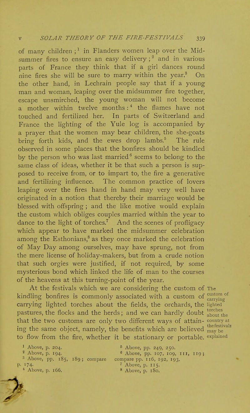 of many children ; ^ in Flanders women leap over the Mid- summer fires to ensure an easy delivery ; ^ and in various parts of France they think that if a girl dances round nine fires she will be sure to marry within the year.^ On the other hand, in Lechrain people say that if a young man and woman, leaping over the midsummer fire together, escape unsmirched, the young woman will not become a mother within twelve months : ^ the flames have not touched and fertilized her. In parts of Switzerland and France the lighting of the Yule log is accompanied by a prayer that the women may bear children, the she-goats bring forth kids, and the ewes drop lambs.^ The rule observed in some places that the bonfires should be kindled by the person who was last married^ seems to belong to the same class of ideas, whether it be that such a person is sup- posed to receive from, or to impart to, the fire a generative and fertilizing influence. The common practice of lovers leaping over the fires hand in hand may very well have originated in a notion that thereby their marriage would be blessed with offspring; and the like motive would explain the custom which obliges couples married within the year to dance to the light of torches.^ And the scenes of profligacy which appear to have marked the midsummer celebration among the Esthonians,^ as they once marked the celebration of May Day among ourselves, may have sprung, not from the mere license of holiday-makers, but from a crude notion that such orgies were justified, if not required, by some mysterious bond which linked the life of man to the courses of the heavens at this turning-point of the year. At the festivals which we are considering the custom of The kindling bonfires is commonly associated with a custom of ^arryinV^ carrying lighted torches about the fields, the orchards, the lighted pastures, the flocks and the herds; and we can hardly doubt a,bout the that the two customs are only two different ways of attain- country at • • the festivals ing the same object, namely, the benefits which are believed ^ay be to flow from the fire, whether it be stationary or portable, explained ' Above, p. 204. 6 Above, pp. 249, 250. 2 Above, p. 194. 6 Above, pp. 107, 109, iii, 119; 3 Above, pp. 185, 189; compare compare pp. 116, 192, 193. p. 174- Above, p. 115. ■* Above, p. 166. 8 Above, p. 180.