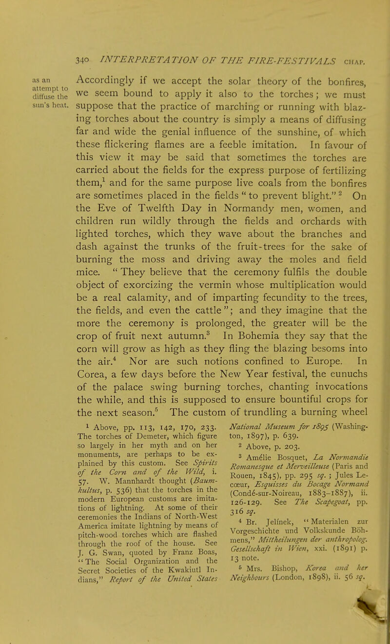 as an Accordingly if we accept the solar theory of the bonfires, diffuse the Seem bound to apply it also to the torches; we must sun's heat, suppose that the practice of marching or running with blaz- ing torches about the country is simply a means of diffusing far and wide the genial influence of the sunshine, of which these flickering flames are a feeble imitation. In favour of this view it may be said that sometimes the torches are carried about the fields for the express purpose of fertilizing them,'^ and for the same purpose live coals from the bonfires are sometimes placed in the fields  to prevent blight. ^ On the Eve of Twelfth Day in Normandy men, women, and children run wildly through the fields and orchards with lighted torches, which they wave about the branches and dash against the trunks of the fruit-trees for the sake of burning the moss and driving away the moles and field mice.  They believe that the ceremony fulfils the double object of exorcizing the vermin whose multiplication would be a real calamity, and of imparting fecundity to the trees, the fields, and even the cattle ; and they imagine that the more the ceremony is prolonged, the greater will be the crop of fruit next autumn.^ In Bohemia they say that the corn will grow as high as they fling the blazing besoms into the air.^ Nor are such notions confined to Europe. In Corea, a few days before the New Year festival, the eunuchs of the palace swing burning torches, chanting invocations the while, and this is supposed to ensure bountiful crops for the next season;^ The custom of trundling a burning wheel ^ Above, pp. 113, 142, 170, 233. National Museum /or iSgj (Washing- The torches of Demeter, which figure ton, 1897), p. 639. so largely in her myth and on her 2 Above, p. 203. monuments, are perhaps to be ex- 3 ^^^^^^ Bosquet, La Normandie plamed by this custom, ^tt Spirits , ,t Merveilleuse (Paris and T ^ f'i ' Rouen, 1845), pp. 295 sq. ; Jules Le- 57. W. Mannhardt thought {Baum- ^^^^^ 'EsgidLs du Bocage Normand kultus, p. 536) that the torches m the (Cond^-sur-Noireau, 1883-18S7), ii. modern European customs are imita- j 26-129. See The Scapegoat, pp. tions of lightning. At some of their -,1^ ^a. ceremonies the Indians of North-West J^' ^ ,, , . • 1 America imitate lightning by means of ' Br. Je (nek, - Matenalen zur pitch-wood torches which are flashed ^^^S^.f f v ^f'^'Zf . / Ihrough the roof of the house. See mens, J. G Swan, quoted by Franz Boas, Geset/sc/ia/t m Wieu, xxi. (1891) p. The Social Organization and the 13 o^e. Secret Societies of the Kwakiutl In- ^ Mrs. Bishop, Korea and her dians, Report of the United States Neighbours (London, 1898), 11. 56 sq.