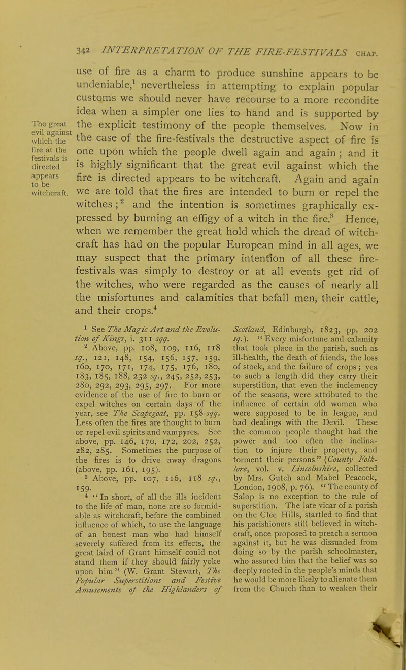 use of fire as a charm to produce sunshine appears to be undeniable/ nevertheless in attempting to explain popular customs we should never have recourse to a more recondite idea when a simpler one lies to hand and is supported by The great the explicit testimony of the people themselves. Now in whidfthe^' ^he case of the fire-festivals the destructive aspect of fire is feTtivLis^*^ one upon which the people dwell again and again ; and it directed is highly significant that the great evil against which the tJb?'^^ fire is directed appears to be witchcraft. Again and again witchcraft, we are told that the fires are intended to burn or repel the witches ; ^ and the intention is sometimes graphically ex- pressed by burning an effigy of a witch in the fire.-^ Hence, when we remember the great hold which the dread of witch- craft has had on the popular European mind in all ages, we may suspect that the primary intention of all these fire- festivals was simply to destroy or at all events get rid of the witches, who were regarded as the causes of nearly all the misfortunes and calamities that befall men, their cattle, and their crops.'^ ^ See The Magic Art and the Evolu- tion of Kings, i. 311 sqq. 2 Above, pp. io8, 109, 116, 118 sg., 121, 148, 154, 156, 157, 159, 160, 170, 171, 174, 175, 176, 180, 183, 185, 188, 232 sg., 245, 252, 253, 280, 292, 293, 295, 297. For more evidence of the use of fire to burn or expel witches on certain days of the year, see The Scapegoat, pp. 158 sgg. Less often the fires are thought to burn or repel evil spirits and vampyres. See above, pp. 146, 170, 172, 202, 252, 282, 285. Sometimes the purpose of the fires is to drive away dragons (above, pp. 161, 195). 3 Above, pp. 107, 116, 118 sg., 159. *  In short, of all the ills incident to the life of man, none are so formid- able as witchcraft, before the combined influence of which, to use the language of an honest man who had himself severely suffered from its effects, the great laird of Grant himself could not stand them if they should fairly yoke upon him (W. Grant Stewart, The Popular Superstitions and Festive Atnusements of the Highlanders of Scotland, Edinburgh, 1823, pp. 202 sg.).  Every misfortune and calamity that took place in the parish, such as ill-health, the death of friends, the loss of stock, and the failure of crops; yea to such a length did they carry their superstition, that even the inclemency of the seasons, were attributed to the influence of certain old women who were supposed to be in league, and had dealings with the Devil. These the common people thought had the power and too often the incUna- tion to injure their property, and torment their persons  (County Folk- lore, vol. V. Lincolnshire, collected by Mrs. Gutch and Mabel Peacock, London, 1908, p. 76).  The county of Salop is no exception to the rule of superstition. The late vicar of a parish on the Glee Hills, startled to find that his parishioners still believed in witch- craft, once proposed to preach a sermon against it, but he was dissuaded from doing so by the parish schoolmaster, who assured him that the belief was so deeply rooted in the people's minds that he would be more likely to alienate them from the Church than to weaken their