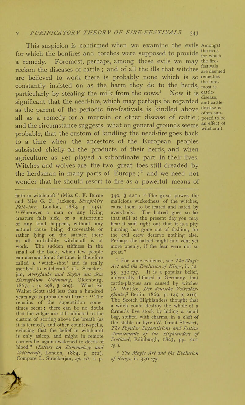 This suspicion is confirmed when we examine the evils Amongst for which the bonfires and torches were supposed to provide for which a remedy. Foremost, perhaps, among these evils we may the fire- reckon the diseases of cattle ; and of all the ills that witches are deemed are believed to work there is probably none which is so remedies constantly insisted on as the harm they do to the herds, nlostTs particularly by stealing the milk from the cows.-- Now it is ^^^'^^^'^ significant that the need-fire, which may perhaps be regarded and catiie- as the parent of the periodic fire-festivals, is kindled above disease is ^ . ,. - often sup- all as a remedy for a murrain or other disease of cattle ; posed to be and the circumstance suggests, what on general grounds seems ^U^craft°^ probable, that the custom of kindling the need-fire goes back to a time when the ancestors of the European peoples subsisted chiefly on the products of their herds, and when agriculture as yet played a subordinate part in their lives. Witches and wolves are the two great foes still dreaded by the herdsman in many parts of Europe ; ^ and we need not wonder that he should resort to fire as a powerful means of faith in witchcraft (Miss C. F. Burne and Miss G. F. Jackson, Shropshire Folk-lore, London, 1883, p. 145). Wherever a man or any living creature falls sick, or a misfortune of any kind happens, without any natural cause being discoverable or rather lying on the surface, there in all probability witchcraft is at work. The sudden stiffness in the small of the back, which few people can account for at the time, is therefore called a 'witch-shot' and is really ascribed to witchcraft (L. Stracker- jan, Aberglaiibe tmd Sagen aus dem Herzogthum Oldenlnirg, Oldenburg, 1867, i. p. 298, § 209). What Sir Walter Scott said less than a hundred years ago is probably still true :  The remains of the superstition some- times occur; there can be no doubt that the vulgar are still addicted to the custom of scoring above the breath (as it is termed), and other counter-spells, evincing that the belief in witchcraft is only asleep, and might in remote corners be again awakened to deeds of blood (Letters on Detnonology and Witchcraft, London, 1884, p. 272). Compare L, Strackerjan, op. cit. i. p. 340, § 221 : The great power, the malicious wickedness of the witches, cause them to be feared and hated by everybody. The hatred goes so far that still at the present day you may hear it said right out that it is a pity burning has gone out of fashion, for the evil crew deserve nothing else. Perhaps the hatred might find vent yet more openly, if the fear were not so great. ^ For some evidence, see The Magic Art and the Evolution of Kings, ii. 52- 55' ZZ'^ ^QQ- is a popular belief, universally diffused in Germany, that cattle-plagues are caused by witches (A. Wuttke, Der deutsche Volksaber- glaube,^ Berlin, 1869, p. 149 § 216). The Scotch Highlanders thought that a witch could destroy the whole of a farmer's live stock by hiding a small bag, stuffed with charms, in a cleft of the stable or byre (W. Grant Stewart, The Popular Superstitions and Festive Amusements of the Highlanders of Scotland, Edinburgh, 1823, pp. 201 sq.). 2 The Magic Art and the Evolution of Kings, ii. 330 sqq.