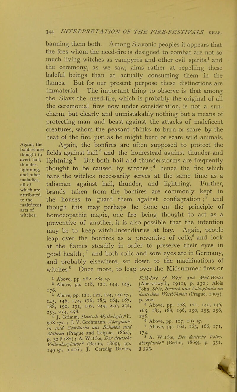 Again, the bonfires are thought to avert hail, thunder, lightning, and other maladies, all of which are attributed to the maleficent arts of witches. banning them both. Among Slavonic peoples it appears that the foes whom the need-fire is designed to combat are not so much living witches as vampyres and other evil spirits/ and the ceremony, as we saw, aims rather at repelling these baleful beings than at actually consuming them in the flames. But for our present purpose these distinctions are immaterial. The important thing to observe is that among the Slavs the need-fire, which is probably the original of all the ceremonial fires now under consideration, is not a sun- charm, but clearly and unmistakably nothing but a means of protecting man and beast against the attacks of maleficent creatures, whom the peasant thinks to burn or scare by the heat of the fire, just as he might burn or scare wild animals. Again, the bonfires are often supposed to protect the fields against hail ^ and the homestead against thunder and lightning.^ But both hail and thunderstorms are frequently thought to be caused by witches; * hence the fire which bans the witches necessarily serves at the same time as a talisman against hail, thunder, and lightning. Further, brands taken from the bonfires are commonly kept in the houses to guard them against conflagration; ^ and though this may perhaps be done on the principle of homoeopathic magic, one fire being thought to act as a preventive of another, it is also possible that the intention may be to keep witch-incendiaries at bay. Again, people leap over the bonfires as a preventive of colic,^ and look at the flames steadily in order to preserve their eyes in good health ;' and both colic and sore eyes are in Germany, and probably elsewhere, set down to the machinations of witches.^ Once more, to leap over the Midsummer fires or 1 Above, pp. 282, 284 sq. 2 Above, pp. 118, 121, 144, 14s, 176. 3 Above, pp. 121, 122, 124, \ifisq., 145, 146, 174, 176, 183, 184, 187, 188, 190, 191. 192, 249, 250, 252, 253, 254, 258. ■* J. (J,\vcaxa, Deutsch Mythologiey^\\. 908 sqq. ; J. V. Grohmann, Aberglaub- en tmd Gebrduche aus Bdhmen und Mdkren (Prague and Leipsic, 1864), p. 32 § 182) ; A. Wuttke, Der deutsche Volksaberglaube^ (Berlin, 1869), pp. 149 §216; J. Ceredig Davies, Folk-lore of West and Mid-Wales (Aberystwyth, 1911), p. 230 j Alois John, Sitte, Bratuh uitd Volksglaube im deutschen Westbohmen (Prague, 1965), p. 202. 6 Above, pp. 108, 121, 140, 146, 165, 183, 188, 196, 250, 255, 256, 258. 6 Above, pp. 107, 195 sq. 7 Above, pp. 162, 163, 166, 171, 174. 8 A. Wuttke, Dcr deutsche Folks- aberglatibe'^ (Berlin, 1869), p. 351, § 395-