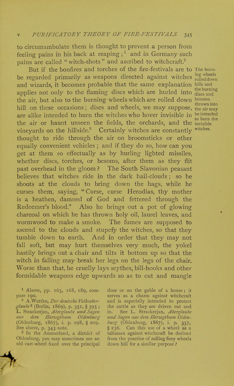 to circumambulate them is thought to prevent a person from feeling pains in his back at reaping ; ^ and in Germany such pains are called  witch-shots  and ascribed to witchcraft.^ But if the bonfires and torches of the fire-festivals are to The burn- be regarded primarily as weapons directed against witches I-ofieddown and wizards, it becomes probable that the same explanation hiiis and applies not only to the flaming discs which are hurled into disc^^^d^ the air, but also to the burning wheels which are rolled down brooms , .,, , . 111 throwninto hill on these occasions; discs and wheels, we may suppose, theairmay are alike intended to burn the witches who hover invisible in be intended , - , , , , , 11^° burn the the air or haunt unseen the fields, the orchards, and the invisible vineyards on the hillside.^ Certainly witches are constantly W'^'^^s. thought to ride through the air on broomsticks or other equally convenient vehicles ; and if they do so, how can you get at them so effectually as by hurling lighted missiles, whether discs, torches, or besoms, after them as they flit past overhead in the gloom ? The South Slavonian peasant believes that witches ride in the dark hail-clouds ; so he shoots at the clouds to bring down the hags, while he curses them, saying,  Curse, curse Herodias, thy mother is a heathen, damned of God and fettered through the Redeemer's blood. Also he brings out a pot of glowing charcoal on which he has thrown holy oil, laurel leaves, and wormwood to make a smoke. The fumes are supposed to ascend to the clouds and stupefy the witches, so that they tumble down to earth. And in order that they may not fall soft, but may hurt themselves very much, the yokel hastily brings out a chair and tilts it bottom up so that the witch in falling may break her legs on the legs of the chair. Worse than that, he cruelly lays scythes, bill-hooks and other formidable weapons edge upwards so as to cut and mangle 1 Above, pp. 165, 168, 189, com- pare 190. ^ K.Yf\xii\L&, Der deutscheVolksaber- glaube^ (Berlin, 1869), p. 351, § 395 ; L. Strackerjan, Aberglaube tind Sagen aus dem Herzogtimm Oldenbtirg (Oldenburg, 1867), i. p. 298, § 209. See above, p. 343 note. ^ In the Ammerland, a district of Oldenburg, you may sometimes see an old cart-wheel fixed over the principal door or on the gable of a house ; it serves as a charm against witchcraft and is especially intended to protect the cattle as they are driven out and in. See L. Strackerjan, Aberglaube tend Sagen aus dem Herzogthum Olden- burg (Oldenburg, 1867), i. p. 357, § 236. Can this use of a wheel as a talisman against witchcraft be derived from the practice of rolling fiery wheels down hill for a similar purpose ?