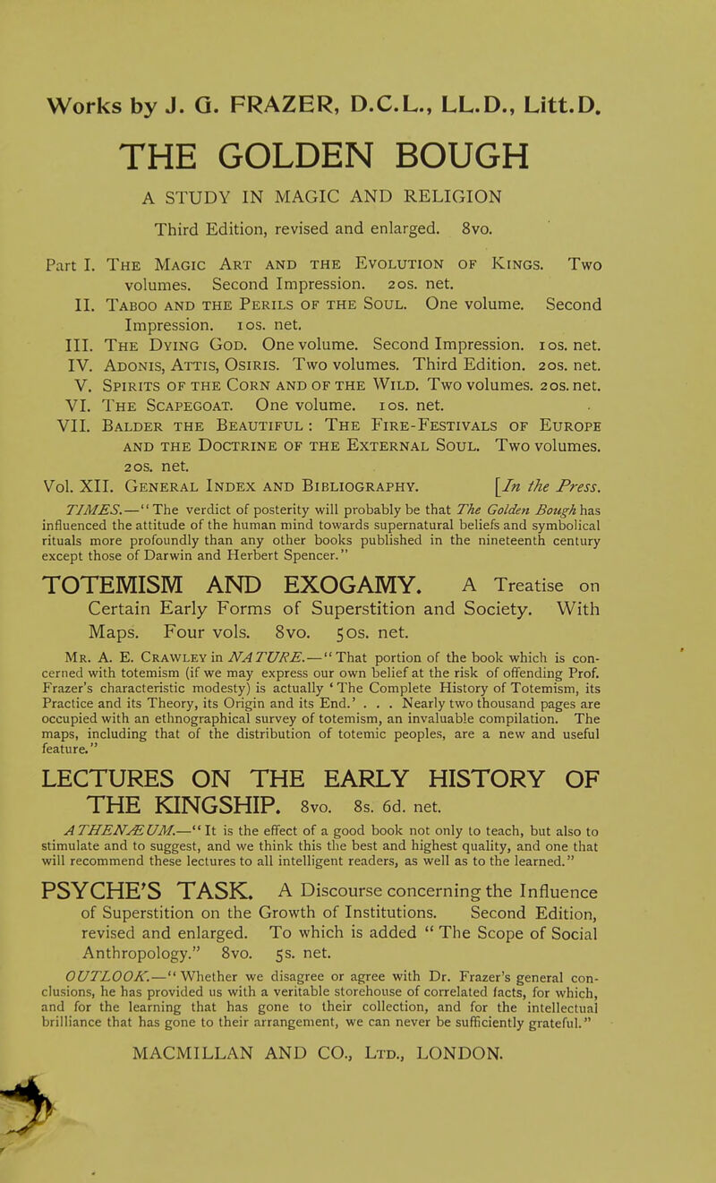 A STUDY IN MAGIC AND RELIGION Third Edition, revised and enlarged. 8vo. Part I. The Magic Art and the Evolution of Kings. Two volumes. Second Impression. 20s. net. II. Taboo and the Perils of the Soul. One volume. Second Impression. los. net, III. The Dying God. One volume. Second Impression, ios.net. IV. Adonis, Attis, Osiris. Two volumes. Third Edition. 20s. net. V. Spirits of the Corn and of the Wild. Two volumes. 20s.net. VI. The Scapegoat. One volume. los. net. VII. Balder the Beautiful : The Fire-Festivals of Europe and the Doctrine of the External Soul. Two volumes. 20s. net. Vol. XII. General Index and Bibliography. [In the Press. TIMES. — The verdict of posterity will probably be that The Golden Bough\izs, influenced the attitude of the human mind towards supernatural beliefs and symbolical rituals more profoundly than any other books published in the nineteenth century except those of Darwin and Herbert Spencer. TOTEMISM AND EXOGAMY. A Treatise on Certain Early Forms of Superstition and Society. With Maps. Four vols. 8vo. 50s. net. Mr. a. E. Crawley in NATURE.—That portion of the book which is con- cerned with totemism (if we may express our own belief at the risk of offending Prof. Frazer's characteristic modesty) is actually ' The Complete History of Totemism, its Practice and its Theory, its Origin and its End.' . , . Nearly two thousand pages are occupied with an ethnographical survey of totemism, an invaluable compilation. The maps, including that of the distribution of totemic peoples, are a new and useful feature. LECTURES ON THE EARLY HISTORY OF THE KINGSHIP. 8vo. 8s. 6d. net. ATHEN^UM.— It is the effect of a good book not only to teach, but also to stimulate and to suggest, and we think this the best and highest quality, and one that will recommend these lectures to all intelligent readers, as well as to the learned. PSYCHE'S TASK. A Discourse concerning the influence of Superstition on the Growth of Institutions. Second Edition, revised and enlarged. To which is added  The Scope of Social Anthropology. Svo. 5s. net. OUTLOOK.—Whether we disagree or agree with Dr. Frazer's general con- clusions, he has provided us with a veritable storehouse of correlated facts, for which, and for the learning that has gone to their collection, and for the intellectual brilliance that has gone to their arrangement, we can never be sufficiently grateful. THE GOLDEN BOUGH