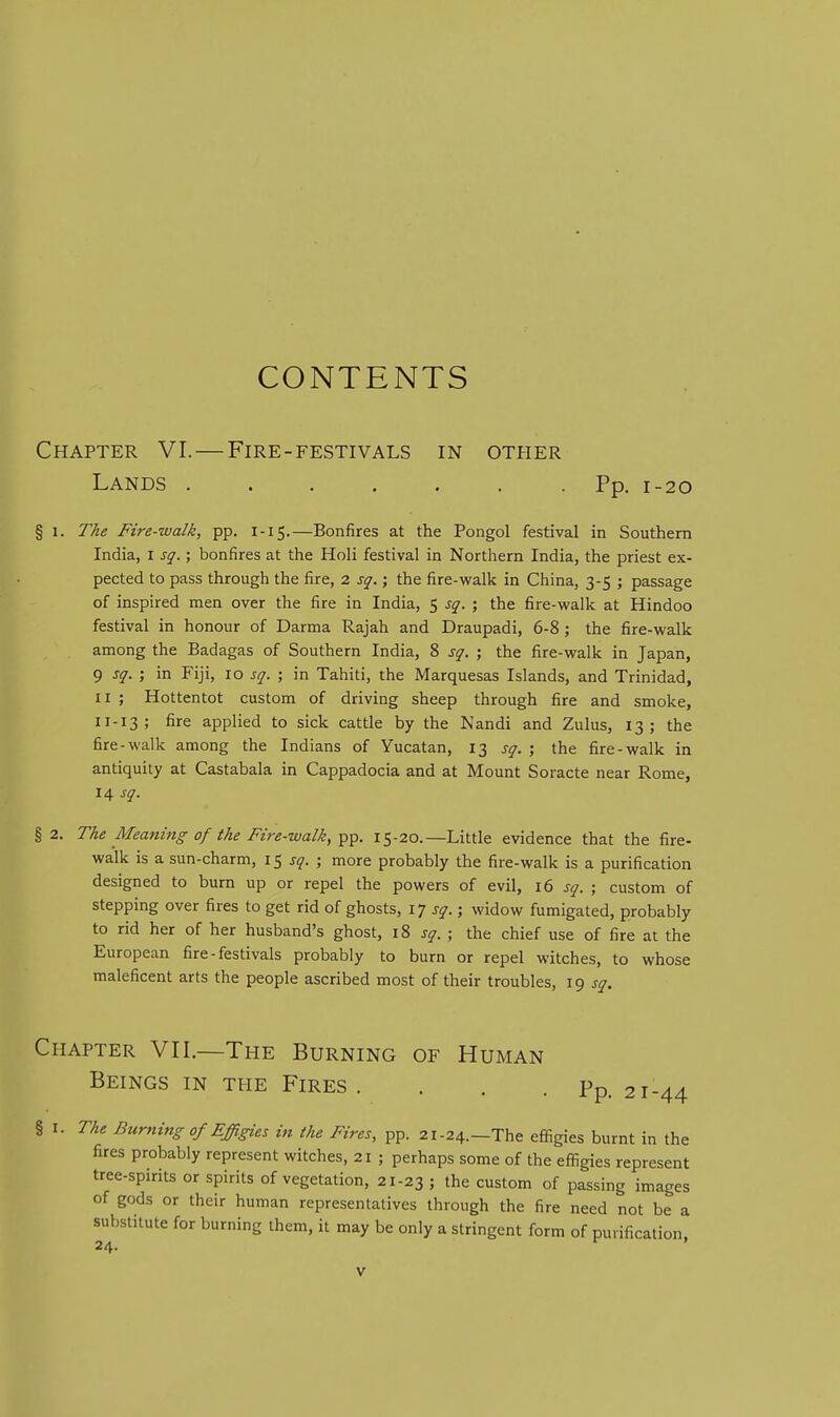 CONTENTS Chapter VI.—Fire-festivals in other Lands Pp. 1-20 § 1. The Fire-walk, pp. 1-15.—Bonfires at the Pongol festival in Southern India, i sq.; bonfires at the Holi festival in Northern India, the priest ex- pected to pass through the fire, 2 sq.; the fire-vi^alk in China, 3-5 ; passage of inspired men over the fire in India, 5 sq. ; the fire-walk at Hindoo festival in honour of Darma Rajah and Draupadi, 6-8; the fire-walk among the Badagas of Southern India, 8 sq. ; the fire-walk in Japan, 9 sq. ; in Fiji, 10 sq. ; in Tahiti, the Marquesas Islands, and Trinidad, II ; Hottentot custom of driving sheep through fire and smoke, 11-13; fire applied to sick cattle by the Nandi and Zulus, 13; the fire-walk among the Indians of Yucatan, 13 sq. ; the fire-walk in antiquity at Castabala in Cappadocia and at Mount Soracte near Rome, 14 sq. §2. The Meaning of the Fire-walk, 15-20.—Little evidence that the fire- walk is a sun-charm, 15 j^. ; more probably the fire-walk is a purification designed to burn up or repel the powers of evil, 16 sq. ; custom of stepping over fires to get rid of ghosts, IT sq.; widow fumigated, probably to rid her of her husband's ghost, 18 sq.; the chief use of fire at the European fire - festivals probably to burn or repel witches, to whose maleficent arts the people ascribed most of their troubles, 19 sq. Chapter VII.—The Burning of Human Beings in the Fires. . . .Pp. 21-44 § I. The Burning of Effigies in the Fires, pp. 21-24.—The effigies burnt in the fires probably represent witches, 21 ; perhaps some of the effigies represent tree-spirits or spirits of vegetation, 21-23 ; the custom of passing images of gods or their human representatives through the fire need not be a substitute for burning them, it may be only a stringent form of purification. 24.