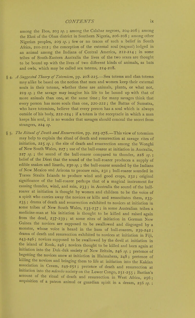 among the Ibos, 203 sq. ; among the Calabar negroes, 204-206 ; among the Ekoi of the Oban district in Southern Nigeria, 206-208 ; among other Nigerian peoples, 209 sq. ; few or no traces of such a belief in South Africa, 210-212; the conception of the external soul {nagtial) lodged in an animal among the Indians of Central America, 212-214; in some tribes of South-Eastern Australia the lives of the two sexes are thought to be bound up with the lives of two different kinds of animals, as bats and owls, which may be called sex totems, 214-218. % a,. A Suggested Theory of Totemism, pp. 218-225.—Sex totems and clan totems may alike be based on the notion that men and women keep their external souls in their totems, whether these are animals, plants, or what not, 219 sq. ; the savage may imagine his life to be bound up with that of more animals than one, at the same time ; for many savages think that every person has more souls than one, 220-222 ; the Battas of Sumatra, who have totemism, believe that every person has a soul which is always outside of his body, 222-224 > if a totem is the receptacle in which a man keeps his soul, it is no wonder that savages should conceal the secret from strangers, 224 sq. § 5. The Ritual of Death and Resurrection, pp. 225-278.—This view of totemism may help to explain the ritual of death and resurrection at savage rites of initiation, 225 sq. ; the rite of death and resurrection among the Wonghi of New South Wales, 227 ; use of the bull-roarer at initiation in Australia, 227 sq. ; the sound of the bull-roarer compared to thunder, 228 sq. ; belief of the Dieri that the sound of the bull-roarer produces a supply of edible snakes and lizards, 230 sq. ; the bull-roarer sounded by the Indians of New Mexico and Arizona to procure rain, 231 ; bull-roarer sounded in Torres Straits Islands to produce wind and good crops, 232 ; original significance of the bull-roarer perhnps that of a magical instrument for causing thunder, wind, and rain, 233 ; in Australia the sound of the bull- roarer at initiation is thought by women and children to be the voice of a spirit who carries away the novices or kills and resuscitates them, 233- 235 ; drama of death and resurrection exhibited to novices at initiation in some tribes of New South Wales, 235-237 ; in some Australian tribes a medicine-man at his initiation is thought to be killed and raised again from the dead, 237-239; at some rites of initiation in German New Guinea the novices are supposed to be swallowed and disgorged by a monster, whose voice is heard in the hum of bull-roarers, 239-242; drama of death and resurrection exhibited to novices at initiation in Fiji, 243-246 ; novices supposed to be swallowed by the devil at initiation in the island of Rook, 246 ; novices thought to be killed and born again at initiation into the Duk-duk society of New Britain, 246 sq. ; pretence of begetting the novices anew at initiation in Halmahera, 248 ; pretence of killing the novices and bringing them to life at initiation into the Kakian association in Ceram, 249-251; pretence of death and resurrection at initiation into ihc ndembo soc\&iy on the Lower Congo, 251-255 ; Bastian's account of the ritual of death and resurrection in West Africa, 256 ; acquisition of a patron animal or guardian spirit in a dream, 256 sq. ;