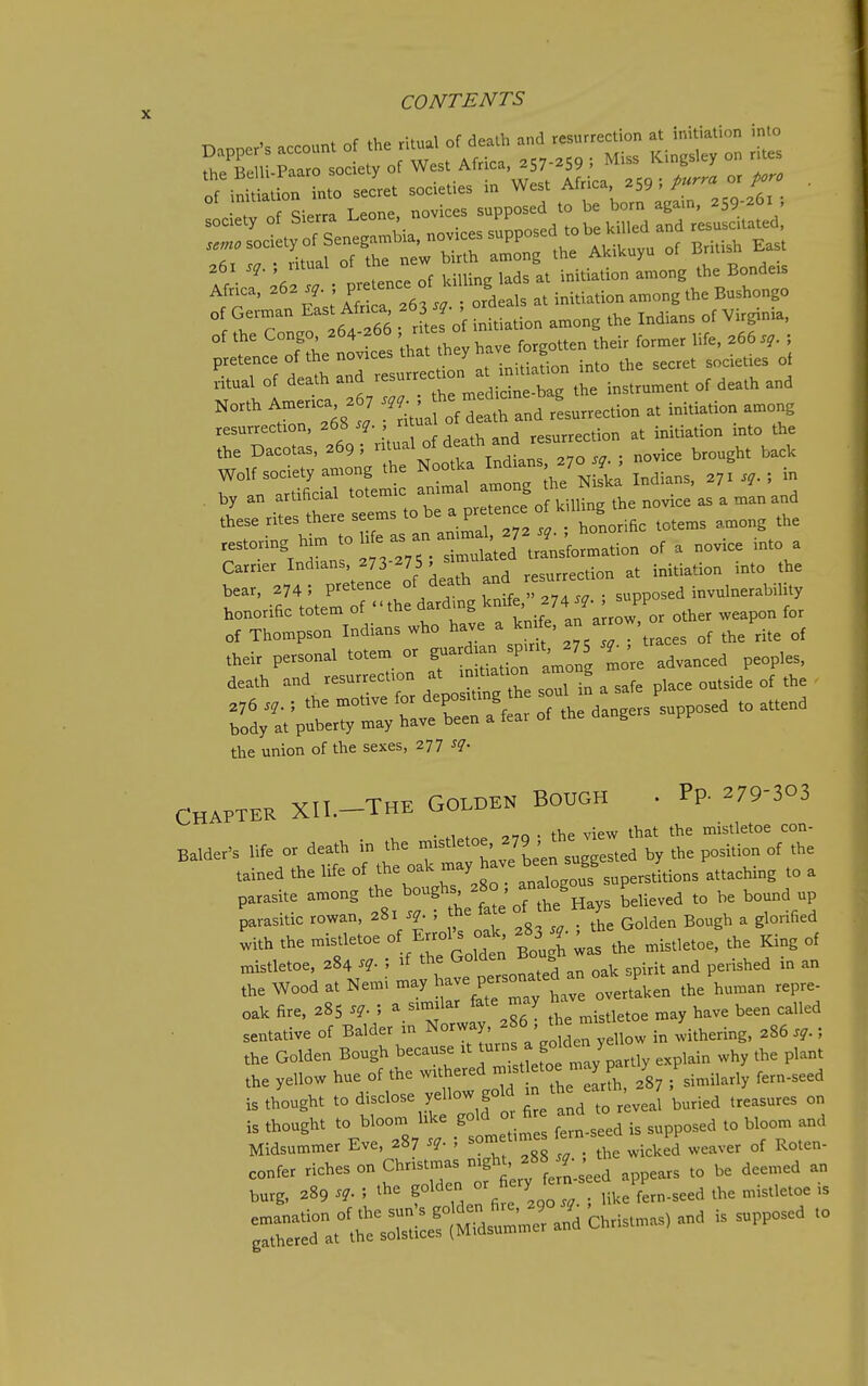 the Be U-Paaro society ^^.^ . ^^^^ .6, > '-^'f i^ds a. initiation a„,ong ,h= Bond.is fr ?63l' ordeals a. initiation among the Bnshongo of the Congo, '^''■^ '  f„„„tten their former life, 266.?. ; pietenee of the novices that they have g ^^^.^^.^^ ,.i„al of death ^g .he instrument of death and North An>ertc' ^ ; ' - ^ ,L„,«ion at initiation among r=:;,Ta.rof death a„^res„. ■^L:rir;rUmstoheapreteneeof.i,^gt^^^^ ^storing him of a novice into a Carrier Indians, 273-275 , .^^rrection at initiation into the bear. 274 ; P-^'^^^^/^]^, rnL' 274T. ; supposed invulnerability honorific totem of the dardmg knife, ^^74J- PP of Thompson Indians who have a km e, ^^l^^; ^ J^^ J,^,^ fd;ttVnt7r/hi=-~^^ the union of the sexes, 277 sq. CHAPTER XII.-THE GOLDEN BOUGH • Pp- ^79-303 . , . -,^r. . the view that the mistletoe con- Balder's life or death in the ^f.J by the position of the tained the life of the oak ^^y^^J^^^^^f Jtions attaching to a parasite among ^^^^^/^ J jt^H^ believed to be bound up parasitic rowan, 281 sq. , me _ ^^^^ ^ glorified Lh the mistletoe of E-1^^^^^^^^^ ^^3^ ' ^ King of mistletoe. 284 sq. ; if the Golden Boug .^^^^ the Wood at Nemi may ^^Z^^^ overtaken the human repre- oak fire. 285 sq. ; a sim lar fate may n ^ ^^^^ ^^^^ ^^^^^^ sentative of Balder in Norway, ^ ^ ^ ^^^^^.^^ ,„ ^i.^ering. 286 ; the Golden Bough because it ^fj^^ J ,y explain why the plant the yellow hue of the withered ^f !^'°? ^ ' ; similarly fern-seed is thought to disclose yellow gold in the ea^.^^^^^^^^^^ ^^^^^^^^^ is thought to bloom hke gold m fire and ^^^^^ Midsummer Eve, 287 sq. ; ;™/:;e\icked weaver of Roten- confer riches on Christmas -S^^' f ^ pears to be deemed an burg, 289 sq. ; the golden ^/f ^ J^^^'Ti.e'ern-seed the mistletoe is