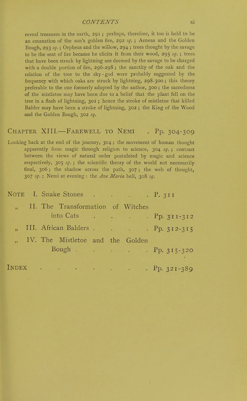 reveal treasures in the earth, 291 ; perhaps, therefore, it too is held to be an emanation of the sun's golden fire, 292 sq. ; Aeneas and the Golden Bough, 293 sq.; Orpheus and the willow, 294 ; trees thought by the savage to be the seat of fire because he elicits it from their wood, 295 sq. ; trees that have been struck by lightning are deemed by the savage to be charged with a double portion of fire, 296-298; the sanctity of the oak and the relation of the tree to the sky - god were probably suggested by the frequency with which oaks are struck by lightning, 298-300 ; this theory preferable to the one formerly adopted by the author, 300 ; the sacredness of the mistletoe may have been due to a belief that the plant fell on the tree in a flash of lightning, 301 ; hence the stroke of mistletoe that killed Balder may have been a stroke of lightning, 302 ; the King of the Wood and the Golden Bough, 302 sq. Chapter XIII.—Farewell to Nemi . Pp. 304-309 Looking back at the end of the journey, 304 ; the movement of human thought apparently from magic through religion to science, 304 sq. ; contrast between the views of natural order postulated by magic and science respectively, 305 sq. ; the scientific theory of the world not necessarily final, 306; the shadow across the path, 307; the web of thought, 307 sq. ; Nemi at evening : the Ave Maria bell, 308 sq. Note I. Snake Stones P. 311 II. The Transformation of Witches into Cats . . . . Pp. 311-3 12 Pp. 312-315 » III. African Balders . IV. The Mistletoe and the Golden Bough . . . . . Pp. 315-320 Index ....... Pp. 321-389