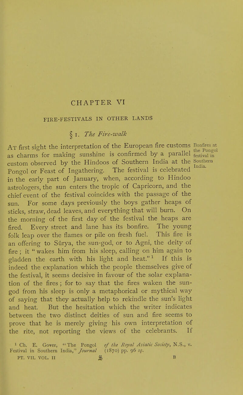 FIRE-FESTIVALS IN OTHER LANDS I. The Fire-walk At first sic^ht the interpretation of the European fire customs Bonfires at ^ 1- • rji_ tiithe Pongol as charms for makmg sunshme is confirmed by a parallel f^stj^^i custom observed by the Hindoos of Southern India at the Southern Pongol or Feast of Ingathering. The festival is celebrated in the early part of January, when, according to Hindoo astrologers, the sun enters the tropic of Capricorn, and the chief event of the festival coincides with the passage of the sun. For some days previously the boys gather heaps of sticks, straw, dead leaves, and everything that will burn. On the morning of the first day of the festival the heaps are fired. Every street and lane has its bonfire. The young folk leap over the flames or pile on fresh fuel. This fire is an offering to SCirya, the sun-god, or to Agni, the deity of fire ; it  wakes him from his sleep, calling on him again to gladden the earth with his light and heat. ^ If this is indeed the explanation which the people themselves give of the festival, it seems decisive in favour of the solar explana- tion of the fires ; for to say that the fires waken the sun- god from his sleep is only a metaphorical or mythical way of saying that they actually help to rekindle the sun's light and heat. But the hesitation which the writer indicates between the two distinct deities of sun and fire seems to prove that he is merely giving his own interpretation of the rite, not reporting the views of the celebrants. If 1 Ch. E. Cover, The Pongol of the Royal Asiatic Society, N.S., v. Festival in Southern India, yowrwa/ (1870) pp. sq. PT. VII. VOL. II ^ B