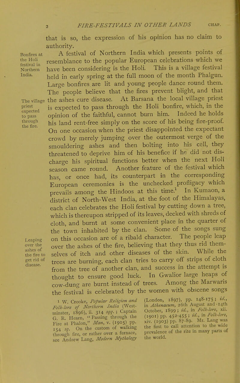 2 Bonfires at the Holi festival in Northern India. The village priest expected to pass through the fire. Leaping over the ashes of the fire to get rid of disease. that is so, the expression of his opinion has no claim to authority. A festival of Northern India which presents points of resemblance to the popular European celebrations which we have been considering is the Holi. This is a village festival held in early spring at the full moon of the month Phalgun. Large bonfires are lit and young people dance round them. The people believe that the fires prevent blight, and that the ashes cure disease. At Barsana the local village priest is expected to pass through the Holi bonfire, which, in the opinion of the faithful, cannot burn him. Indeed he holds his land rent-free simply on the score of his being fire-proof. On one occasion when the priest disappointed the expectant crowd by merely jumping over the outermost verge of the smouldering ashes and then bolting into his cell, they threatened to deprive him of his benefice if he did not dis- charge his spiritual functions better when the next Holi season came round. Another feature of the festival which has, or once had, its counterpart in the corresponding European ceremonies is the unchecked profligacy which prevails among the Hindoos at this time.^ In Kumaon, a district of North-West India, at the foot of the Himalayas, each clan celebrates the Holi festival by cutting down a tree, which is thereupon stripped of its leaves, decked with shreds of cloth, and burnt at some convenient place in the quarter of the town inhabited by the clan. Some of the songs sung on this occasion are of a ribald character. The people leap over the ashes of the fire, believing that they thus rid them- selves of itch and other diseases of the skin. While the trees are burning, each clan tries to carry off strips of cloth from the tree of another clan, and success in the attempt is thought to ensure good luck. In Gwalior large heaps of cow-dung are burnt instead of trees. Among the Marwaris the festival is celebrated by the women with obscene songs 1 W. Crooke, Popular Religion and Folk-lore of Northern India (West- minster, 1896), ii. 314 m- ' Captain G. R. Hearn, Passing through the Fire at Phalon, Man, v. (1905) PP- 154 sc/. On the custom of walking through fire, or rather over a furnace, see Andrew Lang, Modern Mythology (London, 1897), pp. 148-175 5 in Athenaeut?i, 26th August and-14th October, 1899 ; id., in Folk-lore, xii. (1901) pp. 452-455 ; ^'^M i Folk-lore, xiv. (1903) pp. 87-89. Mr. Lang was the first to call attention to the wide prevalence of the rite in many parts of the world.