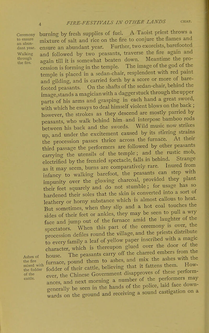 Ceremony to ensure an abun- dant year. Walking through the fire. Ashes of the fire mixed with the fodder of the cattle. 4 FIRE-FESTIVALS IN OTHER LANDS chap. burning by fresh supplies of fuel. A Taoist priest throws a mixture of salt and rice on the fire to conjure the flames and ensure an abundant year. Further, two exorcists, barefooted and followed by two peasants, traverse the fire again and again till it is somewhat beaten down. Meantime the pro- cession is forming in the temple. The image of the god of the temple is placed in a sedan-chair, resplendent with red pamt and gilding, and is carried forth by a score or more of bare- footed peasants. On the shafts of the sedan-chair, behmd the image,stands a magician with a daggerstuck through theupper parts of his arms and grasping in each hand a great sword, with which he essays to deal himself violent blows on the back ; however, the strokes as they descend are mostly parried by peasants, who walk behind him and interpose bamboo rods between his back and the swords. Wild music now strikes up and under the excitement caused by its stirrmg strams the procession passes thrice across the furnace. At their third passage the performers are followed by other peasants carrying the utensils of the temple ; and the rustic mob, electrified by the frenzied spectacle, falls in behind. Strange as it may seem, burns are comparatively rare. Inured from infancy to walking barefoot, the peasants can step with impunity over the glowing charcoal, provided they plant their feet squarely and do not stumble ; for usage has so hardened their soles that the skin is converted into a sort of leathery or horny substance which is almost callous to heat. But sometimes, when they slip and a hot coal touches the sides of their feet or ankles, they may be seen to pull a wry face and jump out of the furnace amid the laughter of the spectators. When this part of the ceremony is oyer, the procession defiles round the village, and the priests distribute to every family a leaf of yellow paper inscribed with a magic character, which is thereupon glued over the door of he house. The peasants carry off the charred embers from t e furnace, pound them to ashes, and mix the ashes with the fodder of their cattle, believing that it fattens them. How- ever the Chinese Government disapproves of these perform- ances and next morning a number of the performers may Srer'ally be seen in the hands of the police, laid face down- wards on the ground and receiving a sound castigation on a