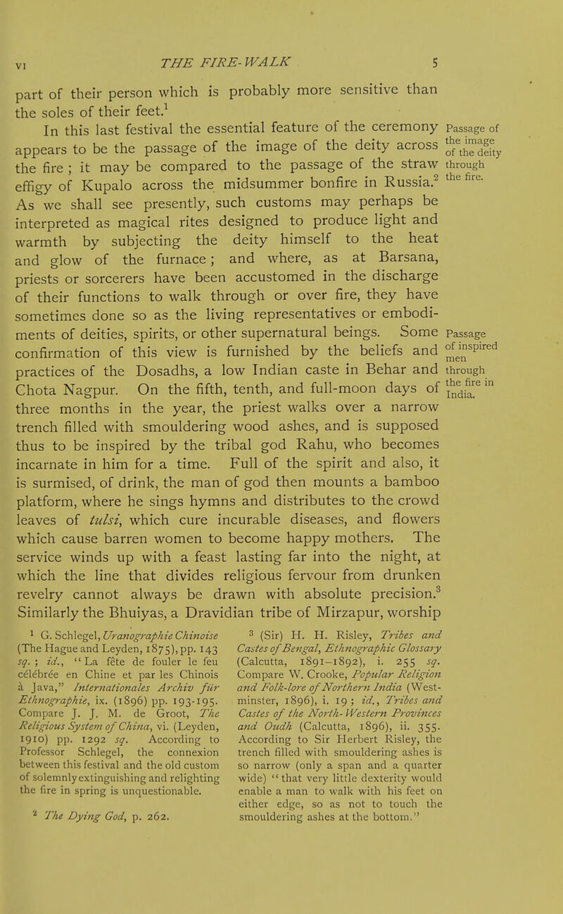 part of their person which is probably more sensitive than the soles of their feet.^ In this last festival the essential feature of the ceremony passage of appears to be the passage of the image of the deity across ^^^lii^ the fire ; it may be compared to the passage of the straw through efFigy of Kupalo across the midsummer bonfire in Russia.^ As we shall see presently, such customs may perhaps be interpreted as magical rites designed to produce light and warmth by subjecting the deity himself to the heat and glow of the furnace; and where, as at Barsana, priests or sorcerers have been accustomed in the discharge of their functions to walk through or over fire, they have sometimes done so as the living representatives or embodi- ments of deities, spirits, or other supernatural beings. Some Passage confirmation of this view is furnished by the beliefs and ^J^'^''''' practices of the Dosadhs, a low Indian caste in Behar and through Chota Nagpur. On the fifth, tenth, and full-moon days of *^^fj^ three months in the year, the priest walks over a narrow trench filled with smouldering wood ashes, and is supposed thus to be inspired by the tribal god Rahu, who becomes incarnate in him for a time. Full of the spirit and also, it is surmised, of drink, the man of god then mounts a bamboo platform, where he sings hymns and distributes to the crowd leaves of tiilsi, which cure incurable diseases, and flowers which cause barren women to become happy mothers. The service winds up with a feast lasting far into the night, at which the line that divides religious fervour from drunken revelry cannot always be drawn with absolute precision.^ Similarly the Bhuiyas, a Dravidian tribe of Mirzapur, worship 1 G.?>c\\\ege.\,UranographieChmoise ^ (Sir) H. H. Risley, Tribes and (The Hague and Leyden, 1875),pp. 143 Cartes of Bengal, Ethnographic Glossary sq. ; id., La fete de fouler le feu (Calcutta, 1891-1892), i. 255 sg. c^l^bree en Chine et par les Chinois Compare W. Crooke, Popular Heligion £l Java, Internationales Archiv fiir aftd Folk-lore of Northern Iftdia (V^est.- Ethnographie, ix. (1896) pp. 193-195. minster, 1896), i. 19; id.. Tribes and Compare J. J. M. de Groot, The Castes of the North- Western Provinces Religious System of China, \\. (LQydtn, and Oudh (Calcutta, 1896), ii. 355. 1910) pp. 1292 sq. According to According to Sir Herbert Risley, the Professor Schlegel, the connexion trench filled with smouldering ashes is between this festival and the old custom so narrow (only a span and a quarter of solemnly extinguishing and relighting wide) that very little dexterity would the fire in spring is unquestionable. enable a man to walk with his feet on either edge, so as not to touch the The Dying God, p. 262. smouldering ashes at the bottom,