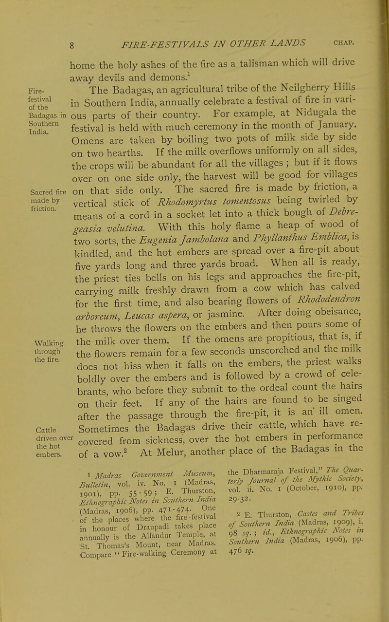 Fire- festival of the Badagas in Southern India. Sacred fire made by friction. Walking through the fire. Catde driven over the hot embers. home the holy ashes of the fire as a talisman which will drive away devils and demons.^ The Badagas, an agricultural tribe of the Neilgherry Hills in Southern India, annually celebrate a festival of fire in vari- ous parts of their country. For example, at Nidugala the festival is held with much ceremony in the month of January. Omens are taken by boiling two pots of milk side by side on two hearths. If the milk overflows uniformly on all sides, the crops will be abundant for all the villages ; but if it flows over on one side only, the harvest will be good for villages on that side only. The sacred fire is made by friction, a vertical stick of Rhodomyrtus tomentosus being twirled by means of a cord in a socket let into a thick bough of Debre- geasia velutina. With this holy flame a heap of wood of two sorts, the Eugenia Jambolana and Phyllanthus Emblica, is kindled, and the hot embers are spread over a fire-pit about five yards long and three yards broad. When all is ready, the priest ties bells on his legs and approaches the fire-pit, carrying milk freshly drawn from a cow which has calved for the first time, and also bearing flowers of Rhododendron arboreum, Leucas aspera, or jasmine. After doing obeisance, he throws the flowers on the embers and then pours some of the milk over them. If the omens are propitious, that is,^ if the flowers remain for a few seconds unscorched and the milk does not hiss when it falls on the embers, the priest walks boldly over the embers and is followed by a crowd of cele- brants, who before they submit to the ordeal count the hairs on their feet. If any of the hairs are found to be singed after the passage through the fire-pit, it is ah ill omen. Sometimes the Badagas drive their cattle, which have re- covered from sickness, over the hot embers in performance of a VOW.2 Melur, another place of the Badagas in the 1 Madras Governinent Museum, Bulletin, vol. iv. No. i (Madras, 1901), PP- 55 - 59 ; E. Thurston, Ethnographic Notes in Southern India (Madras, 1906), pp. 471-474- One of the places where the fire-festival in honour of Draupadi takes place annually is the Allandur Temple, at St. Thomas's Mount, near Madras. Compare  Fire-walking Ceremony at the Dharmaraja Festival, The Quar- terly Journal of the Mythic Society, vol. ii. No. I (October, 1910), pp. 29-32. 2 E. Thurston, Castes and Tribes of Southern India (Madras, 1909), i. 98 sq. ; id., Ethnographic Notes in Southern India (Madras, 1906), pp.