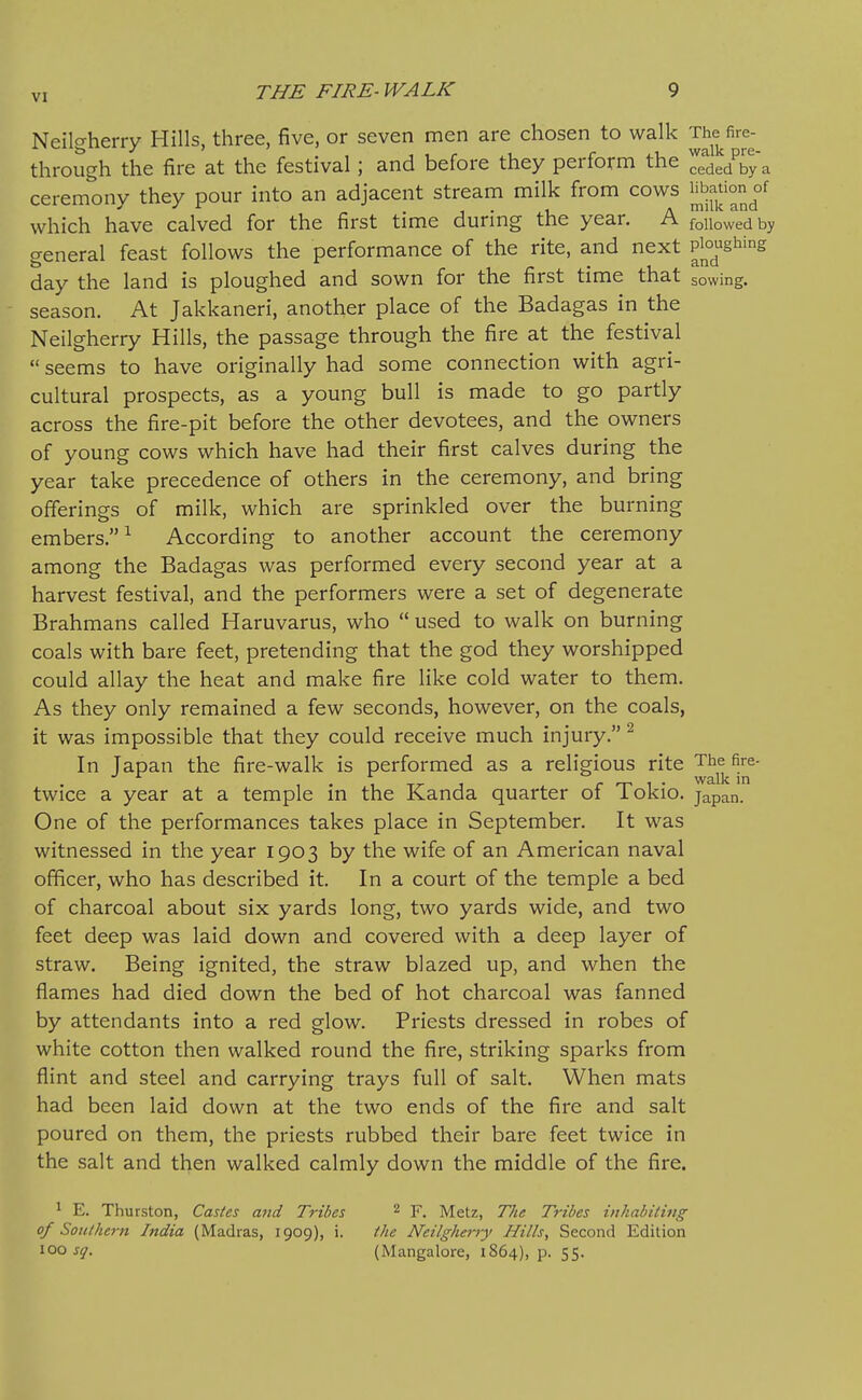 Neilgherry Hills, three, five, or seven men are chosen to walk '^^^^^-^ through the fire at the festival; and before they perform the ^ede/by a ceremony they pour into an adjacent stream milk from cows which have calved for the first time during the year. A fouowedby general feast follows the performance of the rite, and next Pj^°^g^^'S day the land is ploughed and sown for the first time that sowing. - season. At Jakkaneri, another place of the Badagas in the Neilgherry Hills, the passage through the fire at the festival  seems to have originally had some connection with agri- cultural prospects, as a young bull is made to go partly across the fire-pit before the other devotees, and the owners of young cows which have had their first calves during the year take precedence of others in the ceremony, and bring offerings of milk, which are sprinkled over the burning embers.^ According to another account the ceremony among the Badagas was performed every second year at a harvest festival, and the performers were a set of degenerate Brahmans called Haruvarus, who  used to walk on burning coals with bare feet, pretending that the god they worshipped could allay the heat and make fire like cold water to them. As they only remained a few seconds, however, on the coals, it was impossible that they could receive much injury. ^ In Japan the fire-walk is performed as a religious rite The fire- 1 • 1 T7- 1 r 1 • in twice a year at a temple in the Kanda quarter oi lokio. japan. One of the performances takes place in September. It was witnessed in the year 1903 by the wife of an American naval officer, who has described it. In a court of the temple a bed of charcoal about six yards long, two yards wide, and two feet deep was laid down and covered with a deep layer of straw. Being ignited, the straw blazed up, and when the flames had died down the bed of hot charcoal was fanned by attendants into a red glow. Priests dressed in robes of white cotton then walked round the fire, striking sparks from flint and steel and carrying trays full of salt. When mats had been laid down at the two ends of the fire and salt poured on them, the priests rubbed their bare feet twice in the salt and then walked calmly down the middle of the fire. ^ E. Thurston, Castes and Tribes ^ F. Metz, T/ic Tribes inhabiting of Southern India (Madras, 1909), i. the Neilgheiiy Hills, Second Edition ^QO sq. (Mangalore, 1864), p. 55.