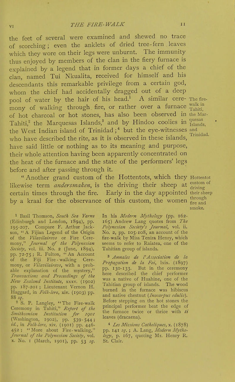 the feet of several were examined and shewed no trace of scorching; even the anklets of dried tree-fern leaves which they wore on their legs were unburnt. The immunity thus enjoyed by members of the clan in the fiery furnace is explained by a legend that in former days a chief of the clan, named Tui Nkualita, received for himself and his descendants this remarkable privilege from a certain god, whom the chief had accidentally dragged out of a deep pool of water by the hair of his head.^ A similar cere- The fire- mony of walking through fire, or rather over a furnace 1^^^^ of hot charcoal or hot stones, has also been observed in the Mar- Tahiti,^ the Marquesas Islands,^ and by Hindoo coolies in Jg^'Sg^ the West Indian island of Trinidad;^ but the eye-witnesses ^^^^.^^^ who have described the rite, as it is observed in these islands, have said little or nothing as to its meaning and purpose, their whole attention having been apparently concentrated on the heat of the furnace and the state of the performers' legs before and after passing through it.  Another grand custom of the Hottentots, which they Hottentot likewise term andersinaken, is the driving their sheep at ^^fvhlg^ certain times through the fire. Early in the day appointed their sheep by a kraal for the observance of this custom, the women flre°and smoke. 1 Basil Thomson, South Sea Yams In his Modern Mythology (pp. 162- (Edinburgh and London, 1894), pp. 165) Andrew Lang quotes from The 195-207. Compare F. Arthur Jack- Polynesian Society^s Journal, vol. ii. son, A Fijian Legend of the Origin No. 2, pp. 105-108, an account of the of the Vilavilairevo or Fire Cere- fire-walk by Miss Tenira Henry, which mony, Journal of the Polynesian seems to refer to Raiatea, one of the Society, vol. iii. No. 2 (June, 1894), Tahitian group of islands. ' 4^ Account 3 de VAssociation de la of the Fill Fire - walking Cere- ^. , o ^ „ r/-, ■ Propamtion de la tot, Ixix. (I097) mony, or Vilavilairevo, with a prob- ^ ° -r.,- ,, \ ^11 able explanation of the mystery, PP ^3°-i33. But m the ceremony I- J T> J- j: \,L here described the chief performer Iransactions and Proceedings of the . . , . ^ ^ , New Zealand Institute, xxxv. (1902) ^^^^ ^'^^-^ of Huahine, one of the pp. 187-201; Lieutenant Vernon H. Tahitian group of islands. The wood ti„„ „ 1 • z? 77 7 • burned in the furnace was hibiscus Haggard, in Folk-lore, xiv. (1903) pp. i, ^ w r ^ ^ i- \ gg ° and native chestnut {Inocarpus edults). 2 S. P. Langley, ««The Fire-walk ^^^^^^ ^,'^PP^g hot stones the Ceremony in Tahiti, Report of the Pncipal performer beat the edge of Smithsonian Institution for 1901 ['^^ ^'''f^ ^^'^^ °' ^'^^ ^^^^ /Woou; . T^^^v leaves (dracaena). (Washmgton, 1902), pp. 539-544; ^ ' id., in Folk-lore, xiv. (1901) pp. 446- * Les Missions Catholiques,yi. {iZ']^) 452 ; More about Fire-walking, pp. 141 sq. ; A. Lang, Modern Mytho- Journal of the Polynesian Society, vol. logy, p. 167, quoting Mr. Henry R. X. No. I (March, 1901), pp. 53 sq. St. Clair.