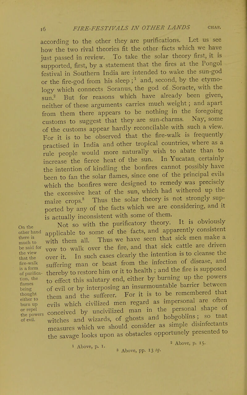 according to the other they are purifications. Let us see how the two rival theories fit the other facts which we have just passed in review. To take the solar theory first, it is supported, first, by a statement that the fires at the Pongol festival in Southern India are intended to wake the sun-god or the fire-god from his sleep ; ^ and, second, by the etymo- logy which connects Soranus, the god of Soracte, with the sun.^ But for reasons which have already been given, neither of these arguments carries much weight; and apart from them there appears to be nothing in the foregoing customs to suggest that they are sun-charms. Nay, some of the customs appear hardly reconcilable with such a view. For it is to be observed that the fire-walk is frequently practised in India and other tropical countries, where as a rule people would more naturally wish to abate than to increase the fierce heat of the sun. In Yucatan certainly the intention of kindling the bonfires cannot possibly have been to fan the solar flames, since one of the principal evils which the bonfires were designed to remedy was precisely the excessive heat of the sun, which had withered up the maize crops.^ Thus the solar theory is not strongly sup- ported by any of the facts which we are considering, and it is actually inconsistent with some of them. On the Not so with the purificatory theory. It is obviously other hand applicable to some of the facts, and apparently consistent t:^\o with them all. Thus we have seen that sick men make a be said tor ^ ^^Ik over the fire, and that sick cattle are driven tJ'Z over it. In such cases clearly the intention is to cleanse the fire-walk suffering man or beast from the infection of disease, and of^Sa- thereby to restore him or it to health ; and the fire is supposed tion. the g^g^^ ^his salutary end, either by burning up the powers of evil or by interposing an insurmountable barrier between ^^r^'^' them and the sufferer. For it is to be remembered that t^Z evils which civilized men regard as impersonal are often V^' . conceived by uncivilized man in the personal shape of o'r^^ Xhes and'^wizards, of ghosts and hobgoblins; so tnat measures which we should consider as simple disinfectants the savage looks upon as obstacles opportunely presented to , ^ 2 Above, p. 15. 1 Above, p. I. 3 Above, pp. 13 ^i'