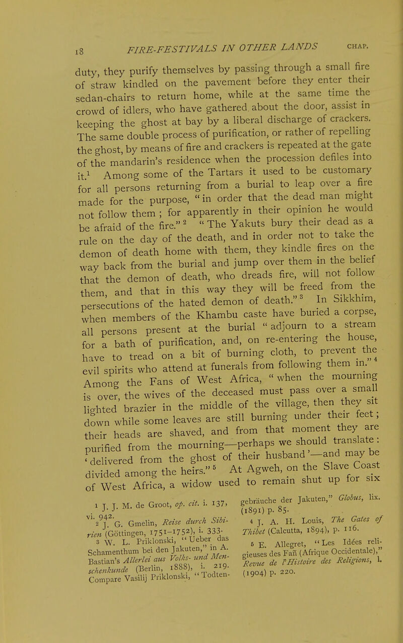 duty, they purify themselves by passing through a small fire of straw kindled on the pavement before they enter their sedan-chairs to return home, while at the same time the crowd of idlers, who have gathered about the door, assist in keeping the ghost at bay by a liberal discharge of crackers. The same double process of purification, or rather of repelling the ghost, by means of fire and crackers is repeated at the gate of the mandarin's residence when the procession defiles into it^ Among some of the Tartars it used to be customary for all persons returning from a burial to leap over a fire made for the purpose, «in order that the dead man might not follow them ; for apparently in their opinion he would be afraid of the fire. ^  The Yakuts bury their dead as a rule on the day of the death, and in order not to take the demon of death home with them, they kindle fires on the way back from the burial and jump over them in the belief that the demon of death, who dreads fire, will not follow them, and that in this way they will be freed from the persecutions of the hated demon of death.'- In Sikkhim, when members of the Khambu caste have buried a corpse, all persons present at the burial  adjourn to a stream for a bath of purification, and, on re-entering the house, have to tread on a bit of burning cloth, to prevent the evil spirits who attend at funerals from following them in. Among the Fans of West Africa, «when the mourning is over, the wives of the deceased must pass over a smaj I ghted brazier in the middle of the village then they si down while some leaves are still burning under their fee their heads are shaved, and from that -oment they are purified from the mourning-perhaps we should translate^ delivered from the ghost of their husband -and may be divided among the heirs. ^ At Agweh, on the Slave Coa^ of West Africa, a widow used to remain shut up for six 1 J. J. M. de Groo, cit. i. :37, ft^^sf . J {1891) P- °5- ^''^^T'O Gmelin, Reise durch Sibi- i j. a. H. Louis, The Gates of m« (Gottingen, I75i-i752). i- 333- Thibet (Calcutta, 1894). P- i^^. 3 w. L. Priklonski,  Ueber das ^^^^ Id&sreli- Schamenthurn bei den >^ter, in A.^ ^^^^.^^^ Occidentale)  B^sti2.n's Allerlez aus ^'^^'-f^'ll de VHistoire des Rehgions, 1. schenMnde (^5^.'Jen (1904) P- 220. Compare Vasilij Pnklonski, Todlen- ^ly 4; P