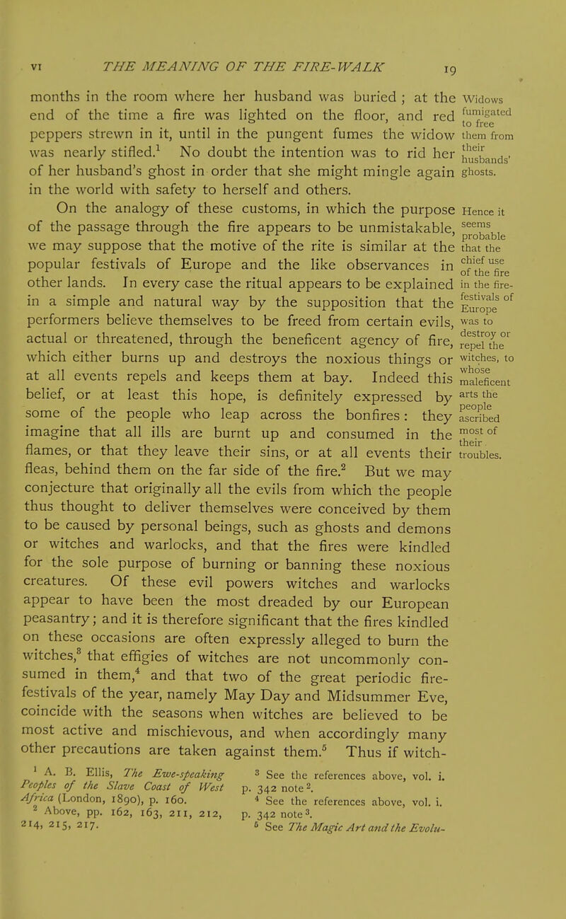 months in the room where her husband was buried ; at the Widows end of the time a fire was hVhted on the floor, and red *^;!'g=^ied ° ' to free peppers strewn in it, until in the pungent fumes the widow them from was nearly stifled.-' No doubt the intention was to rid her husbands' of her husband's ghost in order that she might mingle again ghosts, in the world with safety to herself and others. On the analogy of these customs, in which the purpose Hence it of the passage through the fire appears to be unmistakable. 1 , probable we may suppose that the motive of the rite is similar at the that the popular festivals of Europe and the like observances in of'f^e^fi^g other lands. In every case the ritual appears to be explained in the fire- in a simple and natural way by the supposition that the Em-ope °^ performers believe themselves to be freed from certain evils, was to actual or threatened, through the beneficent agency of fire, fepeUhr which either burns up and destroys the noxious things or witches, to at all events repels and keeps them at bay. Indeed this maleficent belief, or at least this hope, is definitely expressed by arts the some of the people who leap across the bonfires: they Sbed imagine that all ills are burnt up and consumed in the flames, or that they leave their sins, or at all events their troubles, fleas, behind them on the far side of the fire.^ But we may conjecture that originally all the evils from which the people thus thought to deliver themselves were conceived by them to be caused by personal beings, such as ghosts and demons or witches and warlocks, and that the fires were kindled for the sole purpose of burning or banning these noxious creatures. Of these evil powers witches and warlocks appear to have been the most dreaded by our European peasantry; and it is therefore significant that the fires kindled on these occasions are often expressly alleged to burn the witches,^ that effigies of witches are not uncommonly con- sumed in them,* and that two of the great periodic fire- festivals of the year, namely May Day and Midsummer Eve, coincide with the seasons when witches are believed to be most active and mischievous, and when accordingly many other precautions are taken against them.^ Thus if witch- ' A. B. Ellis, The Ewe-speaking 3 ggg j.[,e references above, vol. i. Peoples of the Slave Coast of West p. 342 note 2, Africa (London, 1890), p. 160. « See the references above, vol. i. Above, pp. 162, 163, 211, 212, p. 342 note3. 214, 215, 217. 6 See The Magic Art and the Evolu-