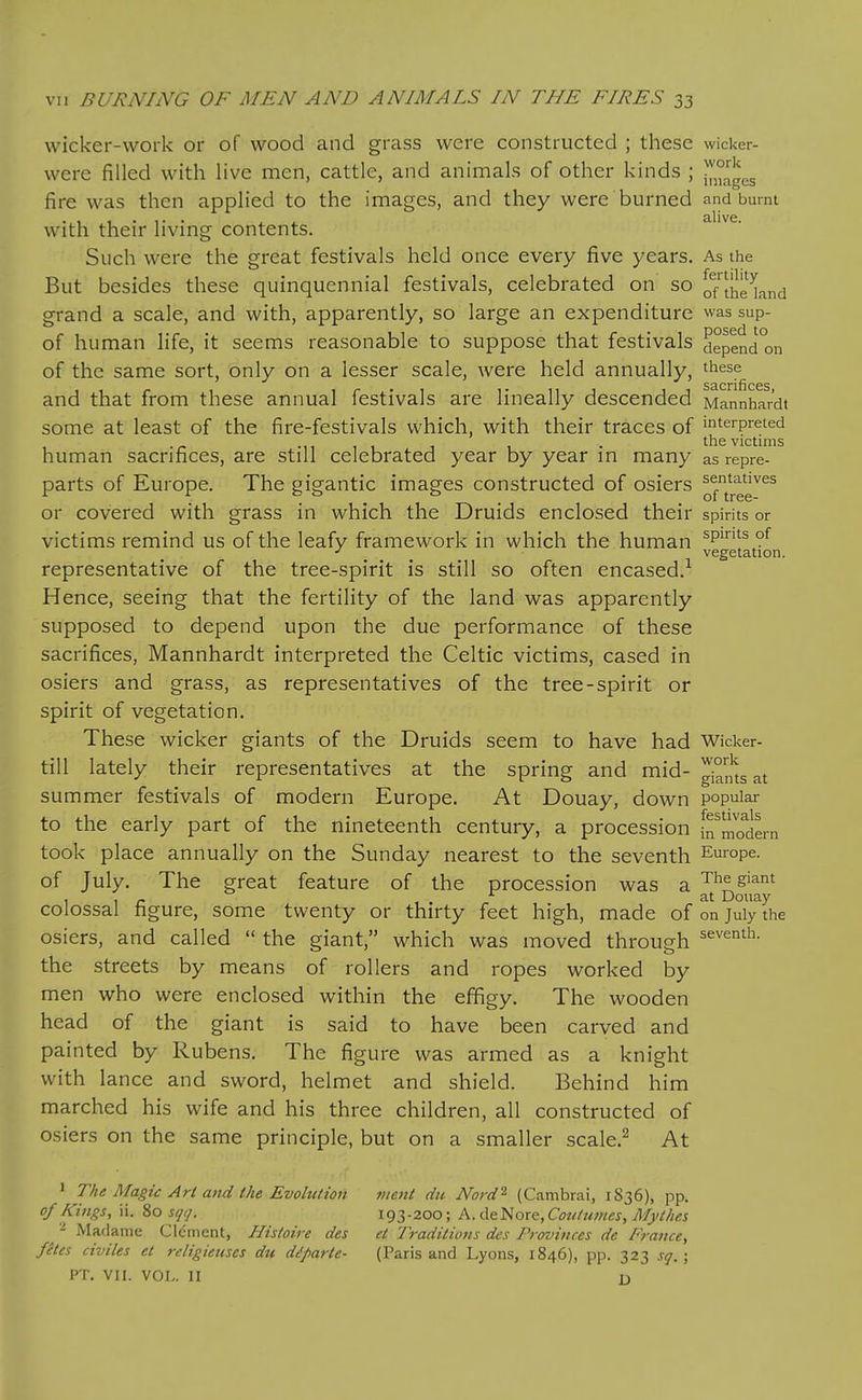 wicker-work or of wood and grass were constructed ; these wicker- were filled with hve men, cattle, and animals of other kinds ; fire was then applied to the images, and they were burned and burnt with their living contents. Such were the great festivals held once every five years. As the But besides these quinquennial festivals, celebrated on so o/lhe^,^,-,^ grand a scale, and with, apparently, so large an expenditure was sup- of human life, it seems reasonable to suppose that festivals depend°on of the same sort, only on a lesser scale, were held annually, these 53.01*1 flC6S and that from these annual festivals are lineally descended Mannhar'dt some at least of the fire-festivals which, with their traces of interpreted M1 1 1 1 • the victims human sacrifices, are still celebrated year by year in many as repre- parts of Europe. The gigantic images constructed of osiers ^f^'^gg^^^ or covered with grass in which the Druids enclosed their spirits or victims remind us of the leafy framework in which the human ^P^ ?^ ^ vegetation. representative of the tree-spirit is still so often encased.^ Hence, seeing that the fertility of the land was apparently supposed to depend upon the due performance of these sacrifices, Mannhardt interpreted the Celtic victims, cased in osiers and grass, as representatives of the tree-spirit or spirit of vegetation. These wicker giants of the Druids seem to have had Wicker- till lately their representatives at the spring and mid- Giants at summer festivals of modern Europe. At Douay, down popular to the early part of the nineteenth century, a procession frmodLn took place annually on the Sunday nearest to the seventh Em-ope. of July. The great feature of the procession was a ^^^ ^iant , , _ at Douay colossal figure, some twenty or thirty feet high, made of on July the osiers, and called  the giant, which was moved through ^^^^'^'i^- the streets by means of rollers and ropes worked by men who were enclosed within the effigy. The wooden head of the giant is said to have been carved and painted by Rubens. The figure was armed as a knight with lance and sword, helmet and shield. Behind him marched his wife and his three children, all constructed of osiers on the same principle, but on a smaller scale.^ At ^ ^^^ ^^^'^S^': -^rl and ihe Evolution ment du Nord^ (Cambrai, 1836), pp. of Kings, ii. io sqij. 193-200; A. d&^ort, Cottdwies, Mythes Madame Clement, Histoire des et Traditions des Trovinces de France, fites civiles et religieuses du diparte- (Paris and Lyons, 1846), pp. 323 sq,; PT. VII. VOL. II D