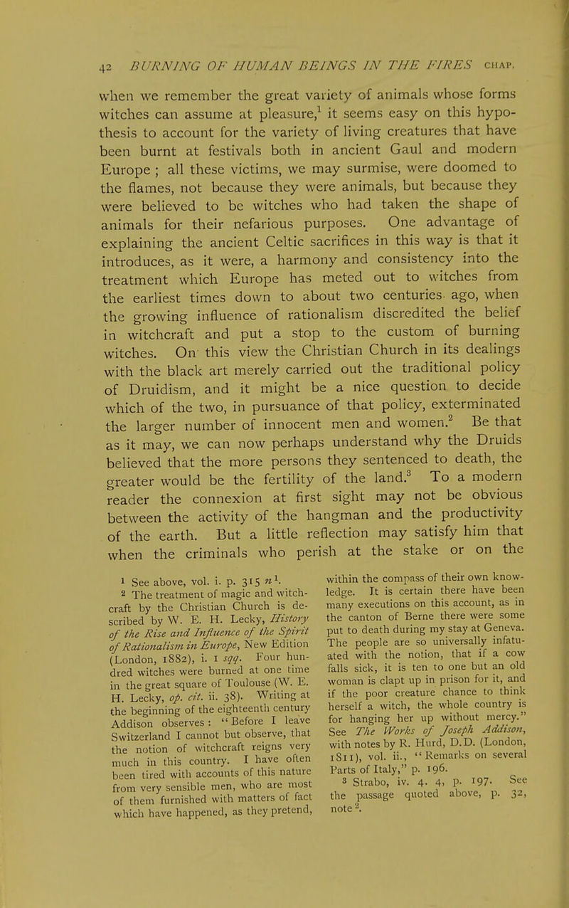 when we remember the great variety of animals whose forms witches can assume at pleasure/ it seems easy on this hypo- thesis to account for the variety of living creatures that have been burnt at festivals both in ancient Gaul and modern Europe ; all these victims, we may surmise, were doomed to the flames, not because they were animals, but because they were believed to be witches who had taken the shape of animals for their nefarious purposes. One advantage of explaining the ancient Celtic sacrifices in this way is that it introduces, as it were, a harmony and consistency into the treatment which Europe has meted out to witches from the earliest times down to about two centuries- ago, when the growing influence of rationalism discredited the belief in witchcraft and put a stop to the custom of burning witches. On this view the Christian Church in its dealings with the black art merely carried out the traditional policy of Druidism, and it might be a nice question to decide which of the two, in pursuance of that policy, exterminated the larger number of innocent men and women.^ Be that as it may, we can now perhaps understand why the Druids believed that the more persons they sentenced to death, the greater would be the fertility of the land.^ To a modern reader the connexion at first sight may not be obvious between the activity of the hangman and the productivity of the earth. But a little reflection may satisfy him that when the criminals who perish at the stake or on the 1 See above, vol. i. p. 315 2 The treatment of magic and witch- craft by the Christian Church is de- scribed by W. E. H. Lecky, History of the Rise and Influence of the Spirit of Rationalism in Europe, New Edition (London, 1882), i. i sqq. Four hun- dred witches were burned at one time in the great square of Toulouse (W. E. H. Lecky, op. cit. ii. 38). Writing at the beginning of the eighteenth century Addison observes: Before I leave Switzerland I cannot but observe, that the notion of witchcraft reigns very much in this country. I have often been tired with accounts of this nature from very sensible men, who are most of them furnished with matters of fact which have happened, as they pretend, within the compass of their own know- ledge. It is certain there have been many executions on this account, as in the canton of Berne there were some put to death during my stay at Geneva. The people are so universally infatu- ated with the notion, that if a cow falls sick, it is ten to one but an old woman is clapt up in prison for it, and if the poor creature chance to think herself a witch, the whole country is for hanging her up without mercy. See The Works of Joseph Addison, with notes by R. Hurd, D.D. (London, iSii), vol. ii., Remarks on several Parts of Italy, p. 196. 3 Strabo, iv. 4. 4, p. 197- See the passage quoted above, p. 32, note