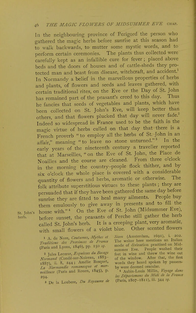 2 In the neighbouring province of Perigord the person who gathered the magic herbs before sunrise at this season had to walk backwards, to mutter some mystic words, and to perform certain ceremonies. The plants thus collected were carefully kept as an infallible cure for fever ; placed above beds and the doors of houses and of cattle-sheds they pro- tected man and beast from disease, witchcraft, and accident.^ In Normandy a belief in the marvellous properties of herbs and plants, of flowers and seeds and leaves gathered, with certain traditional rites, on the Eve or the Day of St. John has remained part of the peasant's creed to this day. Thus he fancies that seeds of vegetables and plants, which have been collected on St. John's Eve, will keep better than others, and that flowers plucked that day will never fade. Indeed so widespread in France used to be the faith in the • magic virtue of herbs culled on that day that there is a French proverb  to employ all the herbs of St. John in an affair, meaning to leave no stone unturned.^ In the early' years of the nineteenth century a traveller reported that at Marseilles, on the Eve of St. John, the Place de Noailles and the course are cleaned. From three o'clock in the morning the country-people flock thither, and by six o'clock the whole place is covered with a considerable quantity of flowers and herbs, aromatic or otherwise. The folk attribute superstitious virtues to these plants ; they are persuaded that if they have been gathered the same day before sunrise they are fitted to heal many ailments. People buy them emulously to give away in presents and to fill the St John's house with.' On the Eve of St. John (Midsummer Eve) herb. before sunset, the peasants of Perche still gather the herb called St. John's herb. It is a creeping plant, very aromatic, with small flowers of a violet blue. Other scented flowers 1 A de Nore, Coutumes, Mythes et Siam (Amsterdam, 1691), i. 202. Traditions des Provinces de France The writer here mentions an Itahan (?arSld Lyons, :846). PP. X50 ^.node of ^--^ F^-^^^d S 2 Jules Lecceur, Esquisses du Bocage f^^^ ^;ne and threw the wme out Norniand (Conde-sur-Noireau, 1883- window. After that, the first 1887), ii. 8, 244; Amelie Bosquet, ^^^^g tj^gy heard spoken by passers- La Normandie roinanesque et mer- ^^^^ deemed oracular. veilleuse (Paris and Rouen, 1845), p. 4 Aubin-Louis Millin, Voyage dans Us Dipartemens du Midi de la France 3 De la Loubere, Du Royaume de (Paris, 1807-1811), iii. 344 sg.