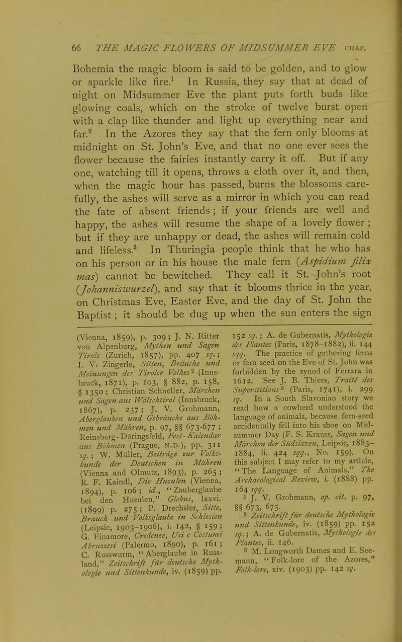 Bohemia the magic bloom is said to be golden, and to glow or sparkle like fire.^ In Russia, they say that at dead of night on Midsummer Eve the plant puts forth buds like glowing coals, which on the stroke of twelve burst open with a clap like thunder and light up everything near and far.^ In the Azores they say that the fern only blooms at midnight on St. John's Eve, and that no one ever sees the flower because the fairies instantly carry it off. But if any one, watching till it opens, throws a cloth over it, and then, when the magic hour has passed, burns the blossoms care- fully, the ashes will serve as a mirror in which you can read the fate of absent friends; if your friends are well and happy, the ashes will resume the shape of a lovely flower ; but if they are unhappy or dead, the ashes will remain cold and lifeless.^ In Thuringia people think that he who has on his person or in his house the male fern {Aspidium filix mas) cannot be bewitched. They call it St. John's root {Johanniswurzel), and say that it blooms thrice in the year, on Christmas Eve, Easter Eve, and the day of St. John the Baptist; it should be dug up when the sun enters the sign (Vienna, 1859), p. 309; J. N. Ritter von Alpenburg, Mythen und Sagen Tirols (Zurich, 1857), pp. 407 ■f!?-5 I. v.- Zingerle, Sitteft, Brduche tmd Meimmgeti des Tiroler Volkes^ (Inns- bruck, 1871), p. 103, § 882, p. 158, § 1350; Christian Schneller, Mdrchen und Sagen aiis Wdlschtirol (Innsbruck, 1867), p. 237 ; J. V. Grohmann, Aberglaiiben und Gebrduche aus Bdh- men und Mdhren, p. 97, §§ 673-677 ; Reinsberg-Diiringsfeld, Fest-Kalendar aus Bohmen (Prague, N.D.), pp. 2>ll sq.; W. Milller, Beitrdge zur Volks- ku7ide der Deutschen in Mdhren (Vienna and Olmutz, 1893), P- 265 ; R. F. Kaindl, Die Huziilen (Vienna, 1894), p. 106; id.,  Zauberglaube bei den Huzulen, Globus, Ixxvi. (1899) p. 275; P. Drechsler, Sitte, Branch und Volksglaube in Schlesien (Leipsic, 1903-1906), i. 142, § I59; G. Finamore, Credetize, Usi e Coslumi Abruzzesi (Palermo, 1890), p. 161 ; C. Russwurm, Aberglaube in Russ- land, Zei/schrift fur deutsche Myth- ologie und Sittenkunde, iv. (1859) pp. ity2 sq.', A. de Gubernatis, Mythologie des Plantes (Paris, 1878-1882), ii. 144 sqq. The practice of gathering ferns or fern seed on the Eve of St. John was forbidden by the synod of Ferrara in 1612. See J. B. Thiers, Traiti des Superstitions^ (Paris, 1741). i- 299 sq. In a South Slavonian story we read how a cowherd understood the language of animals, because fern-seed accidentally fell into his shoe on Mid- summer Day (F. S. Krauss, Sagen und Mdrchen der Siidslaven, Leipsic, 1883- 1884, ii. 424 No. 159). On this subject I may refer to my article, The Language of Animals, The Archaeological Review, i. (1888) pp. 164 sqq. 1 J. V. Grohmann, op. cit. p. 97, §§ 673, 675- 2 Zeitschrift fiir deutsche Mythologie und Sittenkunde, iv. (1859) pp. 152 sq.; A. de Gubernatis, Mythologie des Plantes, ii. 146. 3 M. Longworth Dames and E. See- mann,  Folk-lore of the Azores, Folk-lore, xiv. (1903) pp. 142 sg.