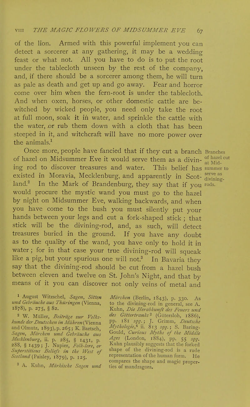 of the lion. Armed with this powerful implement you can detect a sorcerer at any gathering, it may be a wedding feast or what not. All you have to do is to put the root under the tablecloth unseen by the rest of the company, and, if there should be a sorcerer among them, he will turn as pale as death and get up and go away. Fear and horror come over him when the fern-root is under the tablecloth. And when oxen, horses, or other domestic cattle are be- witched by wicked people, you need only take the root at full moon, soak it in water, and sprinkle the cattle with the water, .or rub them down with a cloth that has been steeped in it, and witchcraft will have no more power over the animals.^ Once more, people have fancied that if they cut a branch Branches of hazel on Midsummer Eve it would serve them as a divin- °f ^^.^ficut at Mid- ing rod to discover treasures and water. This belief has summer to existed in Moravia, Mecklenburg, and apparently in Scot- d!^ning land.^ In the Mark of Brandenburg, they say that if you rods, would procure the mystic wand you must go to the hazel by night on Midsummer Eve, walking backwards, and when you have come to the bush you must silently put your hands between your legs and cut a fork-shaped stick ; that stick will be the divining-rod, and, as such, will detect treasures buried in the ground. If you have any doubt as to the quality of the wand, you have only to hold it in water; for in that case your true divining-rod will squeak like a pig, but your spurious one will not.^ In Bavaria they say that the divining-rod should be cut from a hazel bush between eleven and twelve on St. John's Night, and that by means of it you can discover not only veins of metal and 1 August Witzschel, Sagen, Sitten Mdrchen (Berlin, 1843), p. 330. As und Gebrduche aus Thuringen (Vienna, to the divining-rod in general, see A. 1878), p. 275, § 82. Kuhn, Die Herabkunft des Feuers und 2 W. Muller, Beitrdge zur Volks- '^^^ GoUeriranks^ (Gtitersloh, 1886), kunde derDeuiscken in Mdhren{Yi&nr\3. PP- i^i j-jr^^.; J. Grimm, Deutsche andOlmutz, i893),p. 265; K. Bartsch, Mythologie,'^ ii. 813 sgq.; S. Baring- Sagen, Mdrchen und Gebrduche aus Gould, Curious Myths of the Middle Mecklenburg, ii. p. 285, § 1431, p ^-^^^ (London, 1884), pp. 55 sqq. 288, § 1439 ; J. Napier, Folk-lore, or plausibly suggests that the forked Superstitious Beliefs in the West of ^^^P^ °^ divining-rod is a rude (Paisley, 1879), p. 125. representation of the human form. He compares the shape and magic proper- A. Kuhn, Mdrkische Sagen und ties of mandragora.